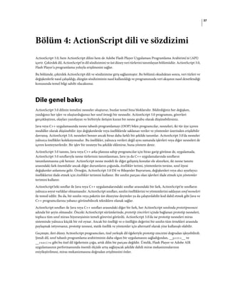 37
Bölüm 4: ActionScript dili ve sözdizimi
ActionScript 3.0, hem ActionScript dilini hem de Adobe Flash Player Uygulaması Programlama Arabirimi'ni (API)
içerir. Çekirdek dil, ActionScript'in dil sözdizimini ve üst düzey veri türlerini tanımlayan bölümüdür. ActionScript 3.0,
Flash Player'a programlama yoluyla erişilmesini sağlar.
Bu bölümde, çekirdek ActionScript dili ve sözdizimine giriş sağlanmıştır. Bu bölümü okuduktan sonra, veri türleri ve
değişkenlerle nasıl çalışıldığı, düzgün sözdiziminin nasıl kullanıldığı ve programınızda veri akışının nasıl denetlendiği
konusunda temel bilgi sahibi olacaksınız.
Dile genel bakış
ActionScript 3.0 dilinin temelini nesneler oluşturur, bunlar temel bina bloklarıdır. Bildirdiğiniz her değişken,
yazdığınız her işlev ve oluşturduğunuz her sınıf örneği bir nesnedir. ActionScript 3.0 programını, görevleri
gerçekleştiren, olayları yanıtlayan ve birbiriyle iletişim kuran bir nesne grubu olarak düşünebilirsiniz.
Java veya C++ uygulamasında nesne tabanlı programlamayı (OOP) bilen programcılar, nesneleri, iki tür üye içeren
modüller olarak düşünebilir: üye değişkenlerde veya özelliklerde saklanan veriler ve yöntemler üzerinden erişilebilir
davranış. ActionScript 3.0, nesneleri benzer ancak biraz daha farklı bir şekilde tanımlar. ActionScript 3.0'da nesneler
yalnızca özellikler koleksiyonudur. Bu özellikler, yalnızca verileri değil aynı zamanda işlevleri veya diğer nesneleri de
içeren konteynerlerdir. Bir işlev bir nesneye bu şekilde eklenirse, buna yöntem denir.
ActionScript 3.0 tanımı, Java veya C++ arka planına sahip programcılar için biraz garip görünse de, uygulamada,
ActionScript 3.0 sınıflarıyla nesne türlerinin tanımlanması, Java ya da C++ uygulamalarında sınıfların
tanımlanmasına çok benzer. ActionScript nesne modeli ile diğer gelişmiş konular ele alınırken, iki nesne tanımı
arasındaki fark önemlidir ancak diğer durumların çoğunda, özellikler terimi, yöntemlerin tersine, sınıf üyesi
değişkenler anlamına gelir. Örneğin, ActionScript 3.0 Dil ve Bileşenler Başvurusu, değişkenleri veya alıcı ayarlayıcı
özelliklerini ifade etmek için özellikler terimini kullanır. Bir sınıfın parçası olan işlevleri ifade etmek için yöntemler
terimini kullanır.
ActionScript'teki sınıflar ile Java veya C++ uygulamalarındaki sınıflar arasındaki bir fark, ActionScript'te sınıfların
yalnızca soyut varlıklar olmamasıdır. ActionScript sınıfları, sınıfın özelliklerini ve yöntemlerini saklayan sınıf nesneleri
ile temsil edilir. Bu da, bir sınıfın veya paketin üst düzeyine deyimler ya da çalıştırılabilir kod dahil etmek gibi Java ve
C++ programcılarına yabancı görünebilecek tekniklere olanak sağlar.
ActionScript sınıfları ile Java veya C++ sınıfları arasındaki diğer bir fark, her ActionScript sınıfında prototipnesnesi
adında bir şeyin olmasıdır. Önceki ActionScript sürümlerinde, prototip zincirleri içinde bağlanan prototip nesneleri,
topluca tüm sınıf mirası hiyerarşisinin temeli görevini görürdü. ActionScript 3.0'da ise prototip nesneleri miras
sisteminde yalnızca küçük bir rol oynar. Ancak bir özelliği ve o özelliğin değerini bir sınıfın tüm örnekleri arasında
paylaşmak istiyorsanız, prototip nesnesi, statik özellik ve yöntemler için alternatif olarak yine kullanışlı olabilir.
Geçmişte, ileri düzey ActionScript programcıları, özel yerleşik dil öğeleriyle prototip zincirini doğrudan işleyebilirdi.
Şimdi dil, sınıf tabanlı programlama arabiriminin daha olgun bir uygulamasını sağladığından, __proto__ ve
__resolve gibi bu özel dil öğelerinin çoğu, artık dilin bir parçası değildir. Üstelik, Flash Player ve Adobe AIR
uygulamasının performansında önemli ölçüde artış sağlayacak şekilde dahili miras mekanizmalarının
eniyileştirilmesi, miras mekanizmasına doğrudan erişilmesini önler.
 