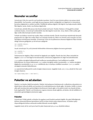 38FLASH IÇIN ACTIONSCRIPT 3.0 PROGRAMLAMA
ActionScript dili ve sözdizimi
Nesneler ve sınıflar
ActionScript 3.0'da, her nesne bir sınıf tarafından tanımlanır. Sınıf, bir nesne türünün şablonu veya şeması olarak
düşünülebilir. Sınıf tanımları, sınıfa bağlı davranışı kapsayan işlevler niteliğindeki veri değerlerini ve yöntemlerini
barındıran değişkenleri ve sabitleri içerebilir. Özelliklerde saklanan değerler, ilkel değerler veya başka nesneler olabilir.
İlkel değerler, sayılar, dizeler veya Boolean değerleridir.
ActionScript, çekirdek dilin parçası olan birçok yerleşik sınıfı içerir. Number, Boolean ve String gibi bu yerleşik
sınıflardan bazıları, ActionScript'te kullanılabilir olan ilkel değerleri temsil eder. Array, Math ve XML sınıfları gibi
diğer sınıflar daha karmaşık nesneleri tanımlar.
Yerleşik veya kullanıcı tanımlı tüm sınıflar, Object sınıfından türetilir. Önceki ActionScript sürümlerinde deneyimli
programcılar için, diğer tüm sınıflar Object veri türünden türetilse de, Object veri türünün artık varsayılan veri türü
olmadığının unutulmaması önemlidir. ActionScript 2.0'da, tür ek açıklamasının olmaması değişkenin Object türünde
olduğu anlamına geldiğinden, şu iki kod satırı eşdeğerdir:
var someObj:Object;
var someObj;
Ancak ActionScript 3.0, şu iki yöntemle belirlenebilen türlenmemiş değişken kavramını getirmiştir:
var someObj:*;
var someObj;
Türlenmemiş bir değişken, Object türünde bir değişkenle aynı değildir. Önemli olan fark, Object türündeki bir
değişken undefined özel değerini barındıramazken, türlenmemiş değişkenlerin bu değeri barındırabilmesidir.
class anahtar sözcüğünü kullanarak kendi sınıflarınızı tanımlayabilirsiniz. Sınıf özelliklerini üç şekilde
bildirebilirsiniz: bir yöntem bildiriminde const anahtar sözcüğüyle sabitler tanımlanabilir, var anahtar sözcüğüyle
değişkenler tanımlanabilir ve get ve set nitelikleriyle alıcı ve ayarlayıcı özellikleri tanımlanır. function anahtar
sözcüğüyle yöntemler bildirebilirsiniz.
new operatörünü kullanarak bir sınıfın örneğini oluşturursunuz. Aşağıdaki örnek, myBirthday adında bir Date sınıfı
örneğini oluşturur.
var myBirthday:Date = new Date();
Paketler ve ad alanları
Paketler ve ad alanları ilişkili kavramlardır. Paketler, kod paylaşımını kolaylaştıracak ve adlandırma çakışmalarını en
düşük düzeye indirecek şekilde sınıf tanımlarını bir arada paketlemenize olanak sağlar. Ad alanları, özellik ve yöntem
adları gibi tanımlayıcıların görünürlüğünü denetlemenize olanak sağlar ve bir paketin içinde veya dışında da kalsa,
koda uygulanabilir. Paketler, sınıf dosyalarınızı organize etmenize olanak sağlarken, ad alanları, tek tek özelliklerin ve
yöntemlerin görünürlüğünü yönetmenizi sağlar.
Paketler
ActionScript 3.0'daki paketler, ad alanları ile uygulanır ancak bunlarla eşanlamlı değildir. Bir paket bildirdiğinizde,
derleme zamanında bilinmesi garantilenen özel bir ad alanı türünü açıkça oluşturursunuz. Ad alanları açıkça
oluşturulduğunda derleme zamanında mutlaka bilinmek zorunda değildir.
Aşağıdaki örnek, tek bir sınıf içeren basit bir paket oluşturmak için package direktifini kullanır:
 