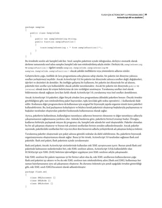39FLASH IÇIN ACTIONSCRIPT 3.0 PROGRAMLAMA
ActionScript dili ve sözdizimi
package samples
{
public class SampleCode
{
public var sampleGreeting:String;
public function sampleFunction()
{
trace(sampleGreeting + " from sampleFunction()");
}
}
}
Bu örnekteki sınıfın adı SampleCode'dur. Sınıf, samples paketinin içinde olduğundan, derleyici otomatik olarak
derleme zamanında sınıf adını samples.SampleCode tam nitelendirilmiş adıyla niteler. Derleyici de, sampleGreeting
ve sampleFunction() öğeleri sırayla samples.SampleCode.sampleGreeting ve
samples.SampleCode.sampleFunction() olacak şekilde özelliklerin veya yöntemlerin adlarını niteler.
Geliştiricilerin çoğu, özellikle de Java programlama arka planına sahip olanlar, bir paketin üst düzeyine yalnızca
sınıfları yerleştirmeyi seçebilir. Ancak ActionScript 3.0, bir paketin üst düzeyinde yalnızca sınıfları değil, değişkenleri,
işlevleri ve deyimleri de destekler. Bu özelliğin gelişmiş bir kullanımı, bir paketin üst düzeyinde bir ad alanını,
paketteki tüm sınıflar için kullanılabilir olacak şekilde tanımlamaktır. Ancak bir paketin üst düzeyinde public ve
internal olmak üzere iki erişim belirticisine de izin verildiğini unutmayın. Yuvalanmış sınıfları özel olarak
bildirmenize olanak sağlayan Java'dan farklı olarak ActionScript 3.0, yuvalanmış veya özel sınıfları desteklemez.
Ancak ActionScript 3.0 paketleri, diğer birçok yönden Java programlama dilindeki paketlere benzer. Önceki örnekte
görebildiğiniz gibi, tam nitelendirilmiş paket başvuruları, tıpkı Java'daki gibi nokta operatörü (.) kullanılarak ifade
edilir. Kodunuzu diğer programcıların da kullanması için sezgisel bir hiyerarşik yapıda organize etmek üzere paketleri
kullanabilirsiniz. Bu, kod paylaşımını kolaylaştırır ve böylece kendi paketinizi oluşturup başkalarıyla paylaşmanıza ve
başkaları tarafından oluşturulan paketleri kodunuzda kullanmanıza olanak sağlar.
Ayrıca, paketlerin kullanılması, kullandığınız tanımlayıcı adlarının benzersiz olmasının ve diğer tanımlayıcı adlarıyla
çakışmamasının sağlanmasına yardımcı olur. Aslında bazılarına göre, paketlerin birincil avantajı budur. Örneğin,
kodlarını birbiriyle paylaşmak isteyen iki programcı da, SampleCode adında bir sınıf oluşturabilir. Paketler olmadan
bu bir ad çakışması oluşturur ve bunun tek çözümü sınıflardan birinin yeniden adlandırılmasıdır. Ancak paketler
sayesinde, paketlerdeki sınıflardan biri veya tercihen ikisi benzersiz adlarla yerleştirilerek ad çakışması kolayca önlenir.
Yuvalanmış paketler oluşturmak için paket adınıza gömülü noktalar da dahil edebilirsiniz. Bu, paketlerin hiyerarşik
organizasyonunu oluşturmanıza olanak sağlar. Buna iyi bir örnek, ActionScript 3.0 tarafından sağlanan flash.xml
paketidir. flash.xml paketi, flash paketinin içinde yuvalanmıştır.
flash.xml paketi, önceki ActionScript sürümlerinde kullanılan eski XML ayrıştırıcısını içerir. Bunun şimdi flash.xml
paketinde kalmasının nedenlerinden biri, eski XML sınıfının adının, ActionScript 3.0'da kullanılabilir olan
ECMAScript için XML (E4X) belirtimi işlevselliğini uygulayan yeni XML sınıfının adıyla çakışmasıdır.
Eski XML sınıfının bir pakete taşınması iyi bir birinci adım olsa da, eski XML sınıflarının kullanıcılarının çoğu
flash.xml paketini içe aktarır ve bu da eski XML sınıfının tam nitelendirilmiş adını (flash.xml.XML) kullanmayı her
zaman hatırlamazsanız aynı ad çakışmasını oluşturur. Bu durumu önlemek için şimdi aşağıdaki örnekte gösterildiği
gibi, eski XML sınıfı XMLDocument olarak adlandırılmıştır:
package flash.xml
{
class XMLDocument {}
class XMLNode {}
class XMLSocket {}
}
 