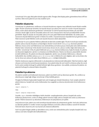 40FLASH IÇIN ACTIONSCRIPT 3.0 PROGRAMLAMA
ActionScript dili ve sözdizimi
ActionScript 3.0'ın çoğu, flash paketi altında organize edilir. Örneğin, flash.display paketi, görüntüleme listesi API'sini
içerirken, flash.events paketi de yeni olay modelini içerir.
Paketler oluşturma
ActionScript 3.0, paketlerinizi, sınıflarınızı ve kaynak dosyalarınızı organize etme şeklinizde önemli ölçüde esneklik
sağlar. Önceki ActionScript sürümleri, her kaynak dosyası için yalnızca bir sınıfa izin verirdi ve kaynak dosyasının
adının, sınıfın adıyla eşleşmesini gerektirirdi. ActionScript 3.0, tek bir kaynak dosyasına birden çok sınıf dahil
etmenize olanak sağlar ancak her dosyadaki yalnızca bir sınıf o dosyaya harici olan kod için kullanılabilir duruma
getirilebilir. Başka bir deyişle, her dosyadaki yalnızca bir sınıf, paket bildiriminde bildirilebilir. Ek sınıfları paket
tanımınızın dışında bildirmeniz gerekir ve böylece bu sınıflar, o kaynak dosyasının dışındaki kod için görünmez olur.
Paket tanımının içinde bildirilen sınıfın adı, kaynak dosyasının adıyla eşleşmelidir.
ActionScript 3.0, ayrıca paketleri bildirme şeklinizde de daha fazla esneklik sağlar. Önceki ActionScript sürümlerinde,
paketler yalnızca kaynak dosyalarını yerleştirdiğiniz dizinleri temsil ederdi ve siz package deyimiyle paketleri
bildirmez, bunun yerine sınıf bildiriminize tam nitelendirilmiş sınıf adının parçası olarak paket adını dahil ederdiniz.
Paketler halen ActionScript 3.0'da dizinleri temsil etmeye devam etse de, yalnızca sınıfları değil, daha fazlasını da
içerebilir. ActionScript 3.0'da, bir paketi bildirmek için package deyimini kullanırsınız, başka bir deyişle, bir paketin
üst düzeyinde değişkenleri, işlevleri ve ad alanlarını da bildirebilirsiniz. Paketin üst düzeyine çalıştırılabilir deyimler
de dahil edebilirsiniz. Bir paketin üst düzeyinde değişkenler, işlevler veya ad alanları bildirirseniz, o düzeyde
kullanılabilir olan nitelikler yalnızca public ve internal olur ve bildirim bir sınıf, değişken, işlev ya da ad alanı olsa
da, her dosya için yalnızca bir paket düzeyi bildirimi, public niteliğini kullanabilir.
Paketler, kodunuzun organize edilmesinde ve ad çakışmalarının önlenmesinde kullanışlıdır. Paket kavramlarını, ilgili
olmayan sınıf mirası kavramıyla karıştırmamalısınız. Aynı pakette kalan iki sınıf ortak bir ad alanına sahip olur ancak
bu iki sınıfın mutlaka herhangi bir şekilde birbiriyle ilgili olması gerekmez. Aynı şekilde, yuvalanmış bir paketin, üst
paketiyle herhangi bir anlamsal ilişkisi olmayabilir.
Paketleri içe aktarma
Bir paketin içindeki sınıfı kullanmak istiyorsanız, paketi veya belirli sınıfı içe aktarmanız gerekir. Bu, sınıfların içe
aktarılmasının isteğe bağlı olduğu ActionScript 2.0'dan farklılık gösterir.
Örneğini bu bölümün başlarındaki SampleCode sınıfı örneğini göz önünde bulundurun. Sınıf, samples adında bir
pakette kalıyorsa, SampleCode sınıfını kullanmadan önce aşağıdaki içe aktarma deyimlerinden birini kullanmanız
gerekir:
import samples.*;
veya
import samples.SampleCode;
Genelde, import deyimleri olabildiğince belirli olmalıdır. samplespaketinden yalnızca SampleCode sınıfını
kullanmayı planlıyorsanız, sınıfın ait olduğu paketin tamamını değil, yalnızca SampleCode sınıfını içe aktarmanız
gerekir. Paketin tamamının içe aktarılması, beklenmeyen ad çakışmalarına yol açabilir.
Sınıf yolunuzun içine, paketi veya sınıfı tanımlayan kaynak kodunu da yerleştirmeniz gerekir. Sınıf yolu, derleyicinin
içe aktarılan paketleri ve sınıfları nerede arayacağını belirleyen yerel dizin yollarının kullanıcı tanımlı bir listesidir.
Sınıf yolu bazen oluşturma yolu veya kaynak yolu olarak da adlandırılır.
Sınıfı veya paketi düzgün şekilde içe aktardıktan sonra, sınıfın tam nitelendirilmiş adını (samples.SampleCode) veya
yalnızca sınıf adını (SampleCode) kullanabilirsiniz.
 