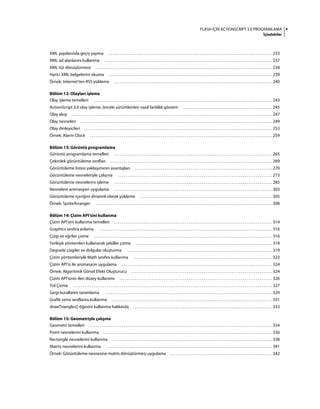 vFLASH IÇIN ACTIONSCRIPT 3.0 PROGRAMLAMA
İçindekiler
XML yapılarında geçiş yapma . . . . . . . . . . . . . . . . . . . . . . . . . . . . . . . . . . . . . . . . . . . . . . . . . . . . . . . . . . . . . . . . . . . . . . . . . . . . . . . . . . . . . . . . 233
XML ad alanlarını kullanma . . . . . . . . . . . . . . . . . . . . . . . . . . . . . . . . . . . . . . . . . . . . . . . . . . . . . . . . . . . . . . . . . . . . . . . . . . . . . . . . . . . . . . . . . . 237
XML tür dönüştürmesi . . . . . . . . . . . . . . . . . . . . . . . . . . . . . . . . . . . . . . . . . . . . . . . . . . . . . . . . . . . . . . . . . . . . . . . . . . . . . . . . . . . . . . . . . . . . . . . 238
Harici XML belgelerini okuma . . . . . . . . . . . . . . . . . . . . . . . . . . . . . . . . . . . . . . . . . . . . . . . . . . . . . . . . . . . . . . . . . . . . . . . . . . . . . . . . . . . . . . . . 239
Örnek: Internet'ten RSS yükleme . . . . . . . . . . . . . . . . . . . . . . . . . . . . . . . . . . . . . . . . . . . . . . . . . . . . . . . . . . . . . . . . . . . . . . . . . . . . . . . . . . . . . 240
Bölüm 12: Olayları işleme
Olay işleme temelleri . . . . . . . . . . . . . . . . . . . . . . . . . . . . . . . . . . . . . . . . . . . . . . . . . . . . . . . . . . . . . . . . . . . . . . . . . . . . . . . . . . . . . . . . . . . . . . . . 243
ActionScript 3.0 olay işleme, önceki sürümlerden nasıl farklılık gösterir . . . . . . . . . . . . . . . . . . . . . . . . . . . . . . . . . . . . . . . . . . . . . . . . 245
Olay akışı . . . . . . . . . . . . . . . . . . . . . . . . . . . . . . . . . . . . . . . . . . . . . . . . . . . . . . . . . . . . . . . . . . . . . . . . . . . . . . . . . . . . . . . . . . . . . . . . . . . . . . . . . . . . 247
Olay nesneleri . . . . . . . . . . . . . . . . . . . . . . . . . . . . . . . . . . . . . . . . . . . . . . . . . . . . . . . . . . . . . . . . . . . . . . . . . . . . . . . . . . . . . . . . . . . . . . . . . . . . . . . 249
Olay dinleyicileri . . . . . . . . . . . . . . . . . . . . . . . . . . . . . . . . . . . . . . . . . . . . . . . . . . . . . . . . . . . . . . . . . . . . . . . . . . . . . . . . . . . . . . . . . . . . . . . . . . . . . 253
Örnek: Alarm Clock . . . . . . . . . . . . . . . . . . . . . . . . . . . . . . . . . . . . . . . . . . . . . . . . . . . . . . . . . . . . . . . . . . . . . . . . . . . . . . . . . . . . . . . . . . . . . . . . . . 259
Bölüm 13: Görüntü programlama
Görüntü programlama temelleri . . . . . . . . . . . . . . . . . . . . . . . . . . . . . . . . . . . . . . . . . . . . . . . . . . . . . . . . . . . . . . . . . . . . . . . . . . . . . . . . . . . . . 265
Çekirdek görüntüleme sınıfları . . . . . . . . . . . . . . . . . . . . . . . . . . . . . . . . . . . . . . . . . . . . . . . . . . . . . . . . . . . . . . . . . . . . . . . . . . . . . . . . . . . . . . . 269
Görüntüleme listesi yaklaşımının avantajları . . . . . . . . . . . . . . . . . . . . . . . . . . . . . . . . . . . . . . . . . . . . . . . . . . . . . . . . . . . . . . . . . . . . . . . . . . 270
Görüntüleme nesneleriyle çalışma . . . . . . . . . . . . . . . . . . . . . . . . . . . . . . . . . . . . . . . . . . . . . . . . . . . . . . . . . . . . . . . . . . . . . . . . . . . . . . . . . . . 273
Görüntüleme nesnelerini işleme . . . . . . . . . . . . . . . . . . . . . . . . . . . . . . . . . . . . . . . . . . . . . . . . . . . . . . . . . . . . . . . . . . . . . . . . . . . . . . . . . . . . . 285
Nesnelere animasyon uygulama . . . . . . . . . . . . . . . . . . . . . . . . . . . . . . . . . . . . . . . . . . . . . . . . . . . . . . . . . . . . . . . . . . . . . . . . . . . . . . . . . . . . . 303
Görüntüleme içeriğini dinamik olarak yükleme . . . . . . . . . . . . . . . . . . . . . . . . . . . . . . . . . . . . . . . . . . . . . . . . . . . . . . . . . . . . . . . . . . . . . . . 305
Örnek: SpriteArranger . . . . . . . . . . . . . . . . . . . . . . . . . . . . . . . . . . . . . . . . . . . . . . . . . . . . . . . . . . . . . . . . . . . . . . . . . . . . . . . . . . . . . . . . . . . . . . . 308
Bölüm 14: Çizim API'sini kullanma
Çizim API'sini kullanma temelleri . . . . . . . . . . . . . . . . . . . . . . . . . . . . . . . . . . . . . . . . . . . . . . . . . . . . . . . . . . . . . . . . . . . . . . . . . . . . . . . . . . . . . 314
Graphics sınıfını anlama . . . . . . . . . . . . . . . . . . . . . . . . . . . . . . . . . . . . . . . . . . . . . . . . . . . . . . . . . . . . . . . . . . . . . . . . . . . . . . . . . . . . . . . . . . . . . 316
Çizgi ve eğriler çizme . . . . . . . . . . . . . . . . . . . . . . . . . . . . . . . . . . . . . . . . . . . . . . . . . . . . . . . . . . . . . . . . . . . . . . . . . . . . . . . . . . . . . . . . . . . . . . . . 316
Yerleşik yöntemleri kullanarak şekiller çizme . . . . . . . . . . . . . . . . . . . . . . . . . . . . . . . . . . . . . . . . . . . . . . . . . . . . . . . . . . . . . . . . . . . . . . . . . 318
Degrade çizgiler ve dolgular oluşturma . . . . . . . . . . . . . . . . . . . . . . . . . . . . . . . . . . . . . . . . . . . . . . . . . . . . . . . . . . . . . . . . . . . . . . . . . . . . . . 319
Çizim yöntemleriyle Math sınıfını kullanma . . . . . . . . . . . . . . . . . . . . . . . . . . . . . . . . . . . . . . . . . . . . . . . . . . . . . . . . . . . . . . . . . . . . . . . . . . . 323
Çizim API'si ile animasyon uygulama . . . . . . . . . . . . . . . . . . . . . . . . . . . . . . . . . . . . . . . . . . . . . . . . . . . . . . . . . . . . . . . . . . . . . . . . . . . . . . . . . 324
Örnek: Algoritmik Görsel Efekt Oluşturucu . . . . . . . . . . . . . . . . . . . . . . . . . . . . . . . . . . . . . . . . . . . . . . . . . . . . . . . . . . . . . . . . . . . . . . . . . . . . 324
Çizim API'sinin ileri düzey kullanımı . . . . . . . . . . . . . . . . . . . . . . . . . . . . . . . . . . . . . . . . . . . . . . . . . . . . . . . . . . . . . . . . . . . . . . . . . . . . . . . . . . 326
Yol Çizme . . . . . . . . . . . . . . . . . . . . . . . . . . . . . . . . . . . . . . . . . . . . . . . . . . . . . . . . . . . . . . . . . . . . . . . . . . . . . . . . . . . . . . . . . . . . . . . . . . . . . . . . . . . 327
Sargı kurallarını tanımlama . . . . . . . . . . . . . . . . . . . . . . . . . . . . . . . . . . . . . . . . . . . . . . . . . . . . . . . . . . . . . . . . . . . . . . . . . . . . . . . . . . . . . . . . . . 329
Grafik verisi sınıflarını kullanma . . . . . . . . . . . . . . . . . . . . . . . . . . . . . . . . . . . . . . . . . . . . . . . . . . . . . . . . . . . . . . . . . . . . . . . . . . . . . . . . . . . . . . 331
drawTriangles() öğesini kullanma hakkında . . . . . . . . . . . . . . . . . . . . . . . . . . . . . . . . . . . . . . . . . . . . . . . . . . . . . . . . . . . . . . . . . . . . . . . . . . . 333
Bölüm 15: Geometriyle çalışma
Geometri temelleri . . . . . . . . . . . . . . . . . . . . . . . . . . . . . . . . . . . . . . . . . . . . . . . . . . . . . . . . . . . . . . . . . . . . . . . . . . . . . . . . . . . . . . . . . . . . . . . . . . 334
Point nesnelerini kullanma . . . . . . . . . . . . . . . . . . . . . . . . . . . . . . . . . . . . . . . . . . . . . . . . . . . . . . . . . . . . . . . . . . . . . . . . . . . . . . . . . . . . . . . . . . . 336
Rectangle nesnelerini kullanma . . . . . . . . . . . . . . . . . . . . . . . . . . . . . . . . . . . . . . . . . . . . . . . . . . . . . . . . . . . . . . . . . . . . . . . . . . . . . . . . . . . . . . 338
Matrix nesnelerini kullanma . . . . . . . . . . . . . . . . . . . . . . . . . . . . . . . . . . . . . . . . . . . . . . . . . . . . . . . . . . . . . . . . . . . . . . . . . . . . . . . . . . . . . . . . . 341
Örnek: Görüntüleme nesnesine matris dönüştürmesi uygulama . . . . . . . . . . . . . . . . . . . . . . . . . . . . . . . . . . . . . . . . . . . . . . . . . . . . . . . 342
 