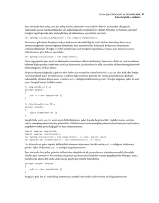 41FLASH IÇIN ACTIONSCRIPT 3.0 PROGRAMLAMA
ActionScript dili ve sözdizimi
Tam nitelendirilmiş adlar, aynı ada sahip sınıflar, yöntemler veya özellikler belirsiz koda neden olduğunda
kullanışlıdır ancak tüm tanımlayıcılar için kullanıldığında yönetimleri zor olabilir. Örneğin, bir SampleCode sınıf
örneğini başlattığınızda, tam nitelendirilmiş ad kullanılması, ayrıntılı bir kod verir:
var mySample:samples.SampleCode = new samples.SampleCode();
Yuvalanmış paketlerin düzeyleri arttıkça, kodunuzun okunabilirliği de azalır. Belirsiz tanımlayıcıların sorun
yaratmayacağından emin olduğunuz durumlarda basit tanımlayıcıları kullanarak kodunuzun okunmasını
kolaylaştırabilirsiniz. Örneğin, yeni bir SampleCode sınıf örneğinin başlatılması, yalnızca sınıf tanımlayıcısının
kullanılmasına göre daha az ayrıntılıdır.
var mySample:SampleCode = new SampleCode();
Önce uygun paketi veya sınıfı içe aktarmadan tanımlayıcı adlarını kullanmayı denerseniz, derleyici sınıf tanımlarını
bulamaz. Diğer yandan, paketi veya sınıfı içe aktarırsanız, içe aktarılmış bir adla çakışan bir adı tanımlama girişiminde
bulunulduğunda bir hata oluşur.
Bir paket oluşturulduğunda, o paketin tüm üyeleri için varsayılan erişim belirticisi internal olur, başka bir deyişle,
varsayılan olarak paket üyeleri yalnızca o paketin diğer üyelerine görünür. Bir sınıfın, paket dışındaki kod için
kullanılabilir olmasını istiyorsanız, o sınıfın public olduğunu bildirmeniz gerekir. Örneğin, aşağıdaki paket iki sınıf
içerir: SampleCode ve CodeFormatter:
// SampleCode.as file
package samples
{
public class SampleCode {}
}
// CodeFormatter.as file
package samples
{
class CodeFormatter {}
}
SampleCode sınıfı, public sınıfı olarak bildirildiğinden, paket dışında da görünebilir. CodeFormatter sınıfı ise
yalnızca samples paketinin içinde görünebilir. CodeFormatter sınıfına samples paketinin dışında erişmeye çalışırsanız,
aşağıdaki örnekte gösterildiği gibi bir hata oluşturursunuz:
import samples.SampleCode;
import samples.CodeFormatter;
var mySample:SampleCode = new SampleCode(); // okay, public class
var myFormatter:CodeFormatter = new CodeFormatter(); // error
Her iki sınıfın da paket dışında kullanılabilir olmasını istiyorsanız, her iki sınıfın public olduğunu bildirmeniz
gerekir. Paket bildirimine public niteliğini uygulayamazsınız.
Tam nitelendirilmiş adlar, paketler kullanılırken oluşabilecek ad çakışmalarının çözümlenmesinde kullanışlıdır.
Sınıfları aynı tanımlayıcı ile tanımlayan iki paketi içe aktarırsanız böyle bir senaryo gerçekleşebilir. Örneğin, ayrıca
SampleCode adında bir sınıfa sahip olan şu paketi göz önünde bulundurun:
package langref.samples
{
public class SampleCode {}
}
Aşağıdaki gibi, her iki sınıfı da içe aktarırsanız, SampleCode sınıfını ifade ederken bir ad çakışması olur:
 