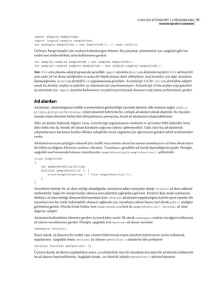 42FLASH IÇIN ACTIONSCRIPT 3.0 PROGRAMLAMA
ActionScript dili ve sözdizimi
import samples.SampleCode;
import langref.samples.SampleCode;
var mySample:SampleCode = new SampleCode(); // name conflict
Derleyici, hangi SampleCode sınıfının kullanılacağını bilemez. Bu çakışmayı çözümlemek için, aşağıdaki gibi her
sınıfın tam nitelendirilmiş adını kullanmanız gerekir:
var sample1:samples.SampleCode = new samples.SampleCode();
var sample2:langref.samples.SampleCode = new langref.samples.SampleCode();
Not: C++ arka planına sahip programcılar genellikle import deyimini #include deyimiyle karıştırır. C++ derleyicileri
aynı anda tek bir dosya işlediğinden ve açıkça bir başlık dosyası dahil edilmediyse, sınıf tanımları için diğer dosyalara
bakmadığından, #include direktifi C++ uygulamasında gereklidir. ActionScript 3.0, bir include direktifine sahiptir
ancak bu direktif, sınıfları ve paketleri içe aktarmak için tasarlanmamıştır. ActionScript 3.0'da sınıfları veya paketleri
içe aktarmak için, import deyimini kullanmanız ve paketi içeren kaynak dosyasını sınıf yoluna yerleştirmeniz gerekir.
Ad alanları
Ad alanları, oluşturduğunuz özellik ve yöntemlerin görünürlüğü üzerinde denetim elde etmenizi sağlar. public,
private, protected ve internal erişim denetimi belirticilerini, yerleşik ad alanları olarak düşünün. Bu önceden
tanımlı erişim denetimi belirticileri ihtiyaçlarınıza uymuyorsa, kendi ad alanlarınızı oluşturabilirsiniz.
XML ad alanları hakkında bilginiz varsa, ActionScript uygulamasının sözdizimi ve ayrıntıları XML'dekinden biraz
daha farklı olsa da, burada ele alınan konuların çoğu size yabancı gelmeyecektir. Daha önce hiç ad alanlarıyla
çalışmadıysanız, kavramın kendisi oldukça anlaşılırdır ancak uygulama için öğrenmeniz gereken belirli terminolojiler
vardır.
Ad alanlarının nasıl çalıştığını anlamak için, özellik veya yöntem adının her zaman tanımlayıcı ve ad alanı olmak üzere
iki bölüm içerdiğinin bilinmesi yardımcı olacaktır. Tanımlayıcı, genellikle ad olarak düşündüğünüz şeydir. Örneğin,
aşağıdaki sınıf tanımında bulunan tanımlayıcılar sampleGreeting ve sampleFunction() şeklindedir:
class SampleCode
{
var sampleGreeting:String;
function sampleFunction () {
trace(sampleGreeting + " from sampleFunction()");
}
}
Tanımların önünde bir ad alanı niteliği olmadığında, tanımların adları varsayılan olarak internal ad alanı şeklinde
nitelendirilir, başka bir deyişle bunlar yalnızca aynı paketteki çağıranlara görünür. Derleyici katı moda ayarlanırsa,
derleyici, ad alanı niteliği olmayan tüm tanımlayıcılara internal ad alanının uygulandığına dair bir uyarı yayınlar. Bir
tanımlayıcının her yerde kullanılabilir olmasını sağlamak için, tanımlayıcı adının başına özel olarak public niteliğini
getirmeniz gerekir. Önceki örnek kodda, hem sampleGreeting hem de sampleFunction(), internal ad alanı
değerine sahiptir.
Ad alanları kullanılırken izlenmesi gereken üç temel adım vardır. İlk olarak, namespace anahtar sözcüğünü kullanarak
ad alanını tanımlamanız gerekir. Örneğin, aşağıdaki kod version1 ad alanını tanımlar:
namespace version1;
İkinci olarak, ad alanınızı bir özellik veya yöntem bildiriminde erişim denetimi belirticisinin yerine kullanarak
uygularsınız. Aşağıdaki örnek, version1 ad alanına myFunction() adında bir işlev yerleştirir:
version1 function myFunction() {}
Üçüncü olarak, ad alanını uyguladıktan sonra, use direktifiyle veya bir tanımlayıcının adını bir ad alanıyla niteleyerek
bu ad alanına başvurabilirsiniz. Aşağıdaki örnek, use direktifi yoluyla myFunction() işlevine başvurur:
 