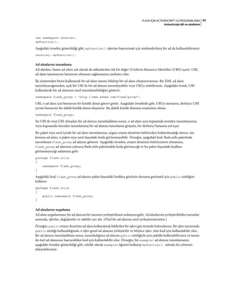 43FLASH IÇIN ACTIONSCRIPT 3.0 PROGRAMLAMA
ActionScript dili ve sözdizimi
use namespace version1;
myFunction();
Aşağıdaki örnekte gösterildiği gibi, myFunction() işlevine başvurmak için nitelendirilmiş bir ad da kullanabilirsiniz:
version1::myFunction();
Ad alanlarını tanımlama
Ad alanları, bazen ad alanı adı olarak da adlandırılan tek bir değer (Uniform Resource Identifier (URI)) içerir. URI,
ad alanı tanımınızın benzersiz olmasını sağlamanıza yardımcı olur.
İki yöntemden birini kullanarak bir ad alanı tanımı bildirip bir ad alanı oluşturursunuz. Bir XML ad alanı
tanımlayacağınızdan, açık bir URI ile bir ad alanını tanımlayabilir veya URI'yi atabilirsiniz. Aşağıdaki örnek, URI
kullanılarak bir ad alanının nasıl tanımlanabildiğini gösterir:
namespace flash_proxy = "http://www.adobe.com/flash/proxy";
URI, o ad alanı için benzersiz bir kimlik dizesi görevi görür. Aşağıdaki örnekteki gibi, URI'yi atarsanız, derleyici URI
yerine benzersiz bir dahili kimlik dizesi oluşturur. Bu dahili kimlik dizesine erişiminiz olmaz.
namespace flash_proxy;
Siz URI ile veya URI olmadan bir ad alanını tanımladıktan sonra, o ad alanı aynı kapsamda yeniden tanımlanamaz.
Aynı kapsamda önceden tanımlanmış bir ad alanını tanımlama girişimi, bir derleyici hatasına yol açar.
Bir paket veya sınıf içinde bir ad alanı tanımlanırsa, uygun erişim denetimi belirticileri kullanılmadığı sürece, söz
konusu ad alanı, o paket veya sınıf dışındaki koda görünmeyebilir. Örneğin, aşağıdaki kod, flash.utils paketinde
tanımlanan flash_proxy ad alanını gösterir. Aşağıdaki örnekte, erişim denetimi belirticisinin olmaması,
flash_proxy ad alanının yalnızca flash.utils paketindeki koda görüneceği ve bu paket dışındaki kodlara
görünmeyeceği anlamına gelir:
package flash.utils
{
namespace flash_proxy;
}
Aşağıdaki kod, flash_proxy ad alanını paket dışındaki kodlara görünür duruma getirmek için public niteliğini
kullanır:
package flash.utils
{
public namespace flash_proxy;
}
Ad alanlarını uygulama
Ad alanı uygulanması, bir ad alanına bir tanımın yerleştirilmesi anlamına gelir. Ad alanlarına yerleştirilebilen tanımlar
arasında, işlevler, değişkenler ve sabitler yer alır. (Özel bir ad alanına sınıf yerleştiremezsiniz.)
Örneğin, public erişim denetimi ad alanı kullanılarak bildirilen bir işlevi göz önünde bulundurun. Bir işlev tanımında
public niteliği kullanıldığında, o işlev genel ad alanına yerleştirilir ve böylece işlev, tüm kod için kullanılabilir olur.
Bir ad alanını tanımladıktan sonra, tanımladığınız ad alanını public niteliğiyle aynı şekilde kullanabilirsiniz ve tanım
da özel ad alanınıza başvurabilen kod için kullanılabilir olur. Örneğin, bir example1 ad alanını tanımlarsanız,
aşağıdaki örnekte gösterildiği gibi, nitelik olarak example1 öğesini kullanıp myFunction() adında bir yöntemi
ekleyebilirsiniz:
 
