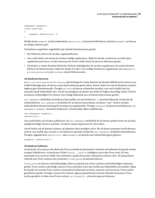 44FLASH IÇIN ACTIONSCRIPT 3.0 PROGRAMLAMA
ActionScript dili ve sözdizimi
namespace example1;
class someClass
{
example1 myFunction() {}
}
Nitelik olarak example1 ad alanı kullanılarak myFunction() yönteminin bildirilmesi, yöntemin example1 ad alanına
ait olduğu anlamına gelir.
Ad alanlarını uygularken aşağıdakileri göz önünde bulundurmanız gerekir:
• Her bildirime yalnızca bir ad alanı uygulayabilirsiniz.
• Aynı anda birden çok tanıma bir ad alanı niteliği uygulanamaz. Başka bir deyişle, ad alanınızı on farklı işleve
uygulamak istiyorsanız, on işlev tanımının her birine nitelik olarak ad alanınızı eklemeniz gerekir.
• Ad alanları ve erişim denetimi belirticileri birbirini dışladığından, bir ad alanı uygularsanız, bir erişim denetimi
belirticisi de belirtemezsiniz. Başka bir deyişle, bir işlevi veya özelliği ad alanınıza uygulamanın yanı sıra public,
private, protected ya da internal olarak bildiremezsiniz.
Ad alanlarına başvurma
public, private, protected ve internal gibi herhangi bir erişim denetimi ad alanıyla bildirilmiş bir yöntem veya
özellik kullandığınızda, ad alanına açıkça başvurulmasına gerek yoktur. Bunun nedeni, bu özel ad alanlarına erişimin
bağlama göre denetlenmesidir. Örneğin, private ad alanına yerleştirilen tanımlar, aynı sınıf içindeki kod için
otomatik olarak kullanılabilir olur. Ancak tanımladığınız ad alanları için böyle bir bağlam duyarlılığı yoktur. Özel bir
ad alanına yerleştirdiğiniz bir yöntem veya özelliği kullanmak için, ad alanına başvurmanız gerekir.
use namespace direktifiyle ad alanlarına başvurabilir veya ad niteleyicisi (::) işaretini kullanarak ad alanıyla adı
niteleyebilirsiniz. use namespace direktifiyle bir ad alanına başvurulması, ad alanını “açar”, böylece ad alanı
nitelendirilmiş olmayan herhangi bir tanımlayıcıya uygulanabilir. Örneğin, example1 ad alanını tanımladıysanız, use
namespace example1 direktifini kullanarak o ad alanındaki adlara erişebilirsiniz:
use namespace example1;
myFunction();
Aynı anda birden çok ad alanı açabilirsiniz. Siz use namespace direktifiyle bir ad alanını açtıktan sonra, bu ad alanı,
açıldığı kod bloğu boyunca açık kalır. Ad alanını açıkça kapatmanın bir yolu yoktur.
Ancak birden çok ad alanının açılması, ad çakışması olma olasılığını artırır. Bir ad alanını açmamayı tercih derseniz,
yöntem veya özellik adını ad alanı ve ad niteleyicisi işaretiyle niteleyerek use namespace direktifini önleyebilirsiniz.
Örneğin, aşağıdaki kod, myFunction() adını example1 ad alanıyla nasıl niteleyebileceğinizi gösterir:
example1::myFunction();
Ad alanlarını kullanma
ActionScript 3.0'ın parçası olan flash.utils.Proxy sınıfında ad çakışmalarını önlemek için kullanılan bir gerçek ad alanı
örneğini bulabilirsiniz. ActionScript 2.0'daki Object.__resolve özelliğinin yerini alan Proxy sınıfı, bir hata
oluşmadan önce tanımsız özellik veya yöntemlere yapılan başvuruları önlemenize yardımcı olur. Ad çakışmalarını
önlemek için, Proxy sınıfının tüm yöntemleri, flash_proxy ad alanında bulunur.
flash_proxy ad alanının nasıl kullanıldığını daha iyi anlamak için, Proxy sınıfının nasıl kullanıldığını anlamanız
gerekir. Proxy sınıfının işlevselliği, yalnızca Proxy sınıfından miras alan sınıflar için kullanılabilir durumdadır. Başka
bir deyişle, bir nesnede Proxy sınıfının yöntemlerini kullanmak isterseniz, nesnenin sınıf tanımının, Proxy sınıfını
genişletmesi gerekir. Örneğin, tanımsız bir yöntemi çağırma girişimlerinin tümünü önlemek istiyorsanız, Proxy
sınıfını genişletir ve daha sonra Proxy sınıfının callProperty() yöntemini geçersiz kılarsınız.
 