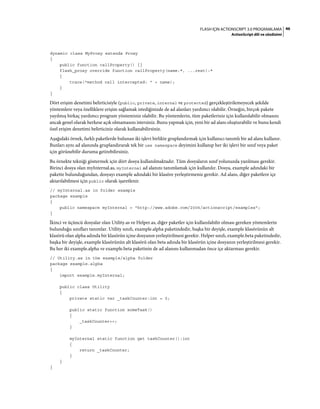 46FLASH IÇIN ACTIONSCRIPT 3.0 PROGRAMLAMA
ActionScript dili ve sözdizimi
dynamic class MyProxy extends Proxy
{
public function callProperty() {}
flash_proxy override function callProperty(name:*, ...rest):*
{
trace("method call intercepted: " + name);
}
}
Dört erişim denetimi belirticisiyle (public, private, internal ve protected) gerçekleştirilemeyecek şekilde
yöntemlere veya özelliklere erişim sağlamak istediğinizde de ad alanları yardımcı olabilir. Örneğin, birçok pakete
yayılmış birkaç yardımcı program yönteminiz olabilir. Bu yöntemlerin, tüm paketleriniz için kullanılabilir olmasını
ancak genel olarak herkese açık olmamasını istersiniz. Bunu yapmak için, yeni bir ad alanı oluşturabilir ve bunu kendi
özel erişim denetimi belirticiniz olarak kullanabilirsiniz.
Aşağıdaki örnek, farklı paketlerde bulunan iki işlevi birlikte gruplandırmak için kullanıcı tanımlı bir ad alanı kullanır.
Bunları aynı ad alanında gruplandırarak tek bir use namespace deyimini kullanıp her iki işlevi bir sınıf veya paket
için görünebilir duruma getirebilirsiniz.
Bu örnekte tekniği göstermek için dört dosya kullanılmaktadır. Tüm dosyaların sınıf yolunuzda yazılması gerekir.
Birinci dosya olan myInternal.as, myInternal ad alanını tanımlamak için kullanılır. Dosya, example adındaki bir
pakette bulunduğundan, dosyayı example adındaki bir klasöre yerleştirmeniz gerekir. Ad alanı, diğer paketlere içe
aktarılabilmesi için public olarak işaretlenir.
// myInternal.as in folder example
package example
{
public namespace myInternal = "http://www.adobe.com/2006/actionscript/examples";
}
İkinci ve üçüncü dosyalar olan Utility.as ve Helper.as, diğer paketler için kullanılabilir olması gereken yöntemlerin
bulunduğu sınıfları tanımlar. Utility sınıfı, example.alpha paketindedir, başka bir deyişle, example klasörünün alt
klasörü olan alpha adında bir klasörün içine dosyanın yerleştirilmesi gerekir. Helper sınıfı, example.beta paketindedir,
başka bir deyişle, example klasörünün alt klasörü olan beta adında bir klasörün içine dosyanın yerleştirilmesi gerekir.
Bu her iki example.alpha ve example.beta paketinin de ad alanını kullanmadan önce içe aktarması gerekir.
// Utility.as in the example/alpha folder
package example.alpha
{
import example.myInternal;
public class Utility
{
private static var _taskCounter:int = 0;
public static function someTask()
{
_taskCounter++;
}
myInternal static function get taskCounter():int
{
return _taskCounter;
}
}
}
 