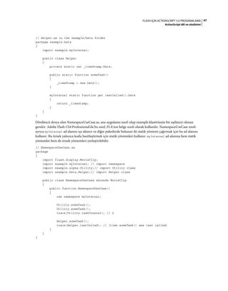 47FLASH IÇIN ACTIONSCRIPT 3.0 PROGRAMLAMA
ActionScript dili ve sözdizimi
// Helper.as in the example/beta folder
package example.beta
{
import example.myInternal;
public class Helper
{
private static var _timeStamp:Date;
public static function someTask()
{
_timeStamp = new Date();
}
myInternal static function get lastCalled():Date
{
return _timeStamp;
}
}
}
Dördüncü dosya olan NamespaceUseCase.as, ana uygulama sınıfı olup example klasörünün bir eşdüzeyi olması
gerekir. Adobe Flash CS4 Professional'da bu sınıf, FLA'nın belge sınıfı olarak kullanılır. NamespaceUseCase sınıfı
ayrıca myInternal ad alanını içe aktarır ve diğer paketlerde bulunan iki statik yöntemi çağırmak için bu ad alanını
kullanır. Bu örnek yalnızca kodu basitleştirmek için statik yöntemleri kullanır. myInternal ad alanına hem statik
yöntemler hem de örnek yöntemleri yerleştirilebilir.
// NamespaceUseCase.as
package
{
import flash.display.MovieClip;
import example.myInternal; // import namespace
import example.alpha.Utility;// import Utility class
import example.beta.Helper;// import Helper class
public class NamespaceUseCase extends MovieClip
{
public function NamespaceUseCase()
{
use namespace myInternal;
Utility.someTask();
Utility.someTask();
trace(Utility.taskCounter); // 2
Helper.someTask();
trace(Helper.lastCalled); // [time someTask() was last called]
}
}
}
 