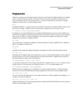 48FLASH IÇIN ACTIONSCRIPT 3.0 PROGRAMLAMA
ActionScript dili ve sözdizimi
Değişkenler
Değişkenler, programınızda kullandığınız değerleri saklamanıza olanak sağlar. Bir değişken bildirmek için, değişken
adıyla var deyimini kullanmanız gerekir. ActionScript 2.0'da, yalnızca tür ek açıklamalarını kullanıyorsanız var
deyiminin kullanılması gerekir. ActionScript 3.0'da ise var deyiminin kullanılması her zaman gerekir. Örneğin,
aşağıdaki ActionScript satırı, i adında bir değişken bildirir:
var i;
Bir değişkeni bildirirken var deyimini atarsanız, katı modda bir derleyici hatası ve standart modda bir çalışma zamanı
hatası alırsınız. Örneğin, i değişkeni önceden tanımlanmadıysa, aşağıdaki kod satırı bir hataya yol açar:
i; // error if i was not previously defined
Bir değişkeni bir veri türüyle ilişkilendirmek için, değişkeni bildirdiğinizde bunu yapmanız gerekir. Değişken türü
belirlenmeden bir değişkenin belirtilmesi geçerlidir ancak bu, katı modda bir derleyici uyarısına yol açar. Değişkenin
adının sonuna iki nokta (:) ve ardından da değişkenin türünü ekleyerek bir değişken türü belirlersiniz. Örneğin,
aşağıdaki kod, int türünde bir i değişkenini bildirir:
var i:int;
Atama operatörünü (=) kullanarak bir değişkene bir değer atayabilirsiniz. Örneğin, aşağıdaki kod bir i değişkenini
bildirir ve bu değişkene 20 değerini atar:
var i:int;
i = 20;
Aşağıdaki örnekte olduğu gibi, değişkeni bildirdiğiniz anda değişkene bir değer atamak daha kullanışlı olabilir:
var i:int = 20;
Bildirildiği anda bir değişkene değer atama tekniği yalnızca tam sayı ve dizeler gibi ilkel değerler atanırken değil, bir
dizi oluşturulurken veya bir sınıfın örneği başlatılırken de yaygın olarak kullanılır. Aşağıdaki örnek, bir kod satırı
kullanılarak bildirilen ve değer atanan bir diziyi gösterir.
var numArray:Array = ["zero", "one", "two"];
new operatörünü kullanarak bir sınıfın örneğini oluşturabilirsiniz. Aşağıdaki örnek, CustomClass adında bir sınıfın
örneğini oluşturur ve yeni oluşturulan sınıf örneği başvurusunu customItem adındaki değişkene atar:
var customItem:CustomClass = new CustomClass();
Bildirilecek birden çok değişkeniniz varsa, değişkenleri ayırmak için virgül operatörünü (,) kullanarak bunların
tümünü tek bir kod satırında bildirebilirsiniz. Örneğin, aşağıdaki kod, tek bir kod satırında üç değişken bildirir:
var a:int, b:int, c:int;
Ayrıca aynı kod satırındaki değişkenlerin her birine değer atayabilirsiniz. Örneğin, aşağıdaki kod üç değişken (a, b ve
c) bildirir ve her birine bir değer atar:
var a:int = 10, b:int = 20, c:int = 30;
Değişken bildirimlerini tek bir deyimde gruplandırmak için virgül operatörünü kullanabilseniz de, bunun yapılması
kodunuzun okunabilirliğini azaltabilir.
 