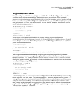 49FLASH IÇIN ACTIONSCRIPT 3.0 PROGRAMLAMA
ActionScript dili ve sözdizimi
Değişken kapsamını anlama
Bir değişkenin kapsamı, sözlü bir başvuruyla değişkene erişilebilen kod alanıdır. Genel değişken, kodunuzun tüm
alanlarında tanımlı değişkenken, yerel değişken ise kodunuzun yalnızca bir bölümünde tanımlı değişkendir.
ActionScript 3.0'da değişkenlere her zaman bildirildikleri işlev veya sınıf kapsamı atanır. Genel bir değişken, herhangi
bir işlev veya sınıf tanımı dışında tanımladığınız bir değişkendir. Örneğin, aşağıdaki kod, herhangi bir işlevin dışında
genel işlevi bildirerek strGlobal genel işlevini oluşturur. Bu örnek, genel bir değişkenin, işlev tanımının içinde ve
dışında kullanılabilir olduğunu gösterir.
var strGlobal:String = "Global";
function scopeTest()
{
trace(strGlobal); // Global
}
scopeTest();
trace(strGlobal); // Global
Bir işlev tanımı içindeki değişkeni bildirerek yerel bir değişkeni bildirmiş olursunuz. Yerel değişkeni
tanımlayabileceğiniz en küçük kod alanı, işlev tanımıdır. Bir işlev içinde bildirilen yerel değişken yalnızca o işlev içinde
varolur. Örneğin, localScope() adındaki bir işlevin içinde str2 adında bir değişkeni bildirirseniz, bu değişken söz
konusu işlevin dışında kullanılamaz.
function localScope()
{
var strLocal:String = "local";
}
localScope();
trace(strLocal); // error because strLocal is not defined globally
Yerel değişkeniniz için kullandığınız değişken adı önceden genel değişken olarak bildirilmişse, yerel değişken
kapsamdayken, yerel tanım genel tanımı gizler (veya gölgeler). Genel değişken, işlev dışında varolmaya devam eder.
Örneğin, aşağıdaki kod, str1 adında genel bir dize değişkeni oluşturur ve sonra scopeTest() işlevinin içinde aynı
adda yerel bir değişken oluşturur. İşlevin içindeki trace deyimi, değişkenin yerel değerini verirken, işlevin dışındaki
trace deyimi de değişkenin genel değerini verir.
var str1:String = "Global";
function scopeTest ()
{
var str1:String = "Local";
trace(str1); // Local
}
scopeTest();
trace(str1); // Global
ActionScript değişkenleri, C++ ve Java uygulamalarındaki değişkenlerden farklı olarak, blok düzeyi kapsamına sahip
değildir. Kod bloğu, açma küme ayracı ( { ) ile kapatma küme ayracı( } ) arasındaki herhangi bir deyim grubudur. C++
ve Java gibi bazı programlama dillerinde, kod bloğu içinde bildirilen değişkenler o kod bloğunun dışında kullanılamaz.
Bu kapsam sınırlamasına blok düzeyi kapsamı denir ve bu kapsam sınırlaması ActionScript'te bulunmaz. Bir kod
bloğu içinde bir değişken bildirirseniz, bu değişken yalnızca o kod bloğunda değil, kod bloğunun ait olduğu diğer işlev
parçalarında da kullanılabilir. Örneğin, aşağıdaki işlev, çeşitli blok kapsamlarında tanımlanmış değişkenleri içerir.
Tüm değişkenler, işlev boyunca kullanılabilir.
 