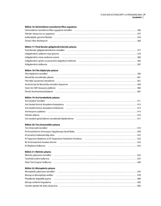 viFLASH IÇIN ACTIONSCRIPT 3.0 PROGRAMLAMA
İçindekiler
Bölüm 16: Görüntüleme nesnelerine filtre uygulama
Görüntüleme nesnelerine filtre uygulama temelleri . . . . . . . . . . . . . . . . . . . . . . . . . . . . . . . . . . . . . . . . . . . . . . . . . . . . . . . . . . . . . . . . . . . 346
Filtreler oluşturma ve uygulama . . . . . . . . . . . . . . . . . . . . . . . . . . . . . . . . . . . . . . . . . . . . . . . . . . . . . . . . . . . . . . . . . . . . . . . . . . . . . . . . . . . . . 347
Kullanılabilir görüntü filtreleri . . . . . . . . . . . . . . . . . . . . . . . . . . . . . . . . . . . . . . . . . . . . . . . . . . . . . . . . . . . . . . . . . . . . . . . . . . . . . . . . . . . . . . . . 354
Örnek: Filter Workbench . . . . . . . . . . . . . . . . . . . . . . . . . . . . . . . . . . . . . . . . . . . . . . . . . . . . . . . . . . . . . . . . . . . . . . . . . . . . . . . . . . . . . . . . . . . . . 369
Bölüm 17: Pixel Bender gölgelendiricileriyle çalışma
Pixel Bender gölgelendiricilerinin temelleri . . . . . . . . . . . . . . . . . . . . . . . . . . . . . . . . . . . . . . . . . . . . . . . . . . . . . . . . . . . . . . . . . . . . . . . . . . . 377
Gölgelendirici yükleme veya gömme . . . . . . . . . . . . . . . . . . . . . . . . . . . . . . . . . . . . . . . . . . . . . . . . . . . . . . . . . . . . . . . . . . . . . . . . . . . . . . . . . 379
Gölgelendirici meta verilerine erişme . . . . . . . . . . . . . . . . . . . . . . . . . . . . . . . . . . . . . . . . . . . . . . . . . . . . . . . . . . . . . . . . . . . . . . . . . . . . . . . . 380
Gölgelendirici girdisi ve parametre değerlerini belirtme . . . . . . . . . . . . . . . . . . . . . . . . . . . . . . . . . . . . . . . . . . . . . . . . . . . . . . . . . . . . . . 382
Gölgelendirici kullanma . . . . . . . . . . . . . . . . . . . . . . . . . . . . . . . . . . . . . . . . . . . . . . . . . . . . . . . . . . . . . . . . . . . . . . . . . . . . . . . . . . . . . . . . . . . . . 387
Bölüm 18: Film klipleriyle çalışma
Film kliplerinin temelleri . . . . . . . . . . . . . . . . . . . . . . . . . . . . . . . . . . . . . . . . . . . . . . . . . . . . . . . . . . . . . . . . . . . . . . . . . . . . . . . . . . . . . . . . . . . . . 399
MovieClip nesneleriyle çalışma . . . . . . . . . . . . . . . . . . . . . . . . . . . . . . . . . . . . . . . . . . . . . . . . . . . . . . . . . . . . . . . . . . . . . . . . . . . . . . . . . . . . . . . 401
Film klibi oynatımını denetleme . . . . . . . . . . . . . . . . . . . . . . . . . . . . . . . . . . . . . . . . . . . . . . . . . . . . . . . . . . . . . . . . . . . . . . . . . . . . . . . . . . . . . . 401
ActionScript ile MovieClip nesneleri oluşturma . . . . . . . . . . . . . . . . . . . . . . . . . . . . . . . . . . . . . . . . . . . . . . . . . . . . . . . . . . . . . . . . . . . . . . . 404
Harici bir SWF dosyasını yükleme . . . . . . . . . . . . . . . . . . . . . . . . . . . . . . . . . . . . . . . . . . . . . . . . . . . . . . . . . . . . . . . . . . . . . . . . . . . . . . . . . . . . 406
Örnek: RuntimeAssetsExplorer . . . . . . . . . . . . . . . . . . . . . . . . . . . . . . . . . . . . . . . . . . . . . . . . . . . . . . . . . . . . . . . . . . . . . . . . . . . . . . . . . . . . . . . 407
Bölüm 19: Ara hareketlerle çalışma
Ara Hareket Temelleri . . . . . . . . . . . . . . . . . . . . . . . . . . . . . . . . . . . . . . . . . . . . . . . . . . . . . . . . . . . . . . . . . . . . . . . . . . . . . . . . . . . . . . . . . . . . . . . . 411
Ara hareket komut dosyalarını kopyalama . . . . . . . . . . . . . . . . . . . . . . . . . . . . . . . . . . . . . . . . . . . . . . . . . . . . . . . . . . . . . . . . . . . . . . . . . . . . 412
Ara hareket komut dosyalarını birleştirme . . . . . . . . . . . . . . . . . . . . . . . . . . . . . . . . . . . . . . . . . . . . . . . . . . . . . . . . . . . . . . . . . . . . . . . . . . . . 413
Animasyonu açıklama . . . . . . . . . . . . . . . . . . . . . . . . . . . . . . . . . . . . . . . . . . . . . . . . . . . . . . . . . . . . . . . . . . . . . . . . . . . . . . . . . . . . . . . . . . . . . . . 413
Filtreler ekleme . . . . . . . . . . . . . . . . . . . . . . . . . . . . . . . . . . . . . . . . . . . . . . . . . . . . . . . . . . . . . . . . . . . . . . . . . . . . . . . . . . . . . . . . . . . . . . . . . . . . . . 416
Ara hareketi görüntüleme nesneleriyle ilişkilendirme . . . . . . . . . . . . . . . . . . . . . . . . . . . . . . . . . . . . . . . . . . . . . . . . . . . . . . . . . . . . . . . . . 417
Bölüm 20: Ters kinematikle çalışma
Ters Kinematik temelleri . . . . . . . . . . . . . . . . . . . . . . . . . . . . . . . . . . . . . . . . . . . . . . . . . . . . . . . . . . . . . . . . . . . . . . . . . . . . . . . . . . . . . . . . . . . . . 419
IK Armatürlerine Animasyon Uygulamaya Genel Bakış . . . . . . . . . . . . . . . . . . . . . . . . . . . . . . . . . . . . . . . . . . . . . . . . . . . . . . . . . . . . . . . . 420
IK armatürü hakkında bilgi alma . . . . . . . . . . . . . . . . . . . . . . . . . . . . . . . . . . . . . . . . . . . . . . . . . . . . . . . . . . . . . . . . . . . . . . . . . . . . . . . . . . . . . 422
IK Taşıyıcısını Başlatma ve IK Taşıyıcısının Hareketini Sınırlama . . . . . . . . . . . . . . . . . . . . . . . . . . . . . . . . . . . . . . . . . . . . . . . . . . . . . . . . 422
Bir IK Armatürünü hareket ettirme . . . . . . . . . . . . . . . . . . . . . . . . . . . . . . . . . . . . . . . . . . . . . . . . . . . . . . . . . . . . . . . . . . . . . . . . . . . . . . . . . . . 423
IK Olaylarını Kullanma . . . . . . . . . . . . . . . . . . . . . . . . . . . . . . . . . . . . . . . . . . . . . . . . . . . . . . . . . . . . . . . . . . . . . . . . . . . . . . . . . . . . . . . . . . . . . . . 423
Bölüm 21: Metinle çalışma
Metinle çalışmanın temelleri . . . . . . . . . . . . . . . . . . . . . . . . . . . . . . . . . . . . . . . . . . . . . . . . . . . . . . . . . . . . . . . . . . . . . . . . . . . . . . . . . . . . . . . . . 425
TextField sınıfını kullanma . . . . . . . . . . . . . . . . . . . . . . . . . . . . . . . . . . . . . . . . . . . . . . . . . . . . . . . . . . . . . . . . . . . . . . . . . . . . . . . . . . . . . . . . . . . 427
Flash Text Engine'i kullanma . . . . . . . . . . . . . . . . . . . . . . . . . . . . . . . . . . . . . . . . . . . . . . . . . . . . . . . . . . . . . . . . . . . . . . . . . . . . . . . . . . . . . . . . . 449
Bölüm 22: Bitmaplerle çalışma
Bitmaplerle çalışmanın temelleri . . . . . . . . . . . . . . . . . . . . . . . . . . . . . . . . . . . . . . . . . . . . . . . . . . . . . . . . . . . . . . . . . . . . . . . . . . . . . . . . . . . . . 476
Bitmap ve BitmapData sınıfları . . . . . . . . . . . . . . . . . . . . . . . . . . . . . . . . . . . . . . . . . . . . . . . . . . . . . . . . . . . . . . . . . . . . . . . . . . . . . . . . . . . . . . . 478
Piksellerde değişiklik yapma . . . . . . . . . . . . . . . . . . . . . . . . . . . . . . . . . . . . . . . . . . . . . . . . . . . . . . . . . . . . . . . . . . . . . . . . . . . . . . . . . . . . . . . . . 480
Bitmap verilerini kopyalama . . . . . . . . . . . . . . . . . . . . . . . . . . . . . . . . . . . . . . . . . . . . . . . . . . . . . . . . . . . . . . . . . . . . . . . . . . . . . . . . . . . . . . . . . 482
Gürültü işlevleri ile doku oluşturma . . . . . . . . . . . . . . . . . . . . . . . . . . . . . . . . . . . . . . . . . . . . . . . . . . . . . . . . . . . . . . . . . . . . . . . . . . . . . . . . . . 483
 