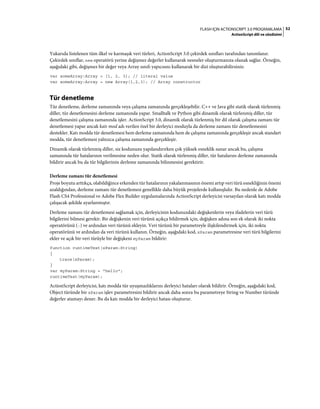52FLASH IÇIN ACTIONSCRIPT 3.0 PROGRAMLAMA
ActionScript dili ve sözdizimi
Yukarıda listelenen tüm ilkel ve karmaşık veri türleri, ActionScript 3.0 çekirdek sınıfları tarafından tanımlanır.
Çekirdek sınıflar, new operatörü yerine değişmez değerler kullanarak nesneler oluşturmanıza olanak sağlar. Örneğin,
aşağıdaki gibi, değişmez bir değer veya Array sınıfı yapıcısını kullanarak bir dizi oluşturabilirsiniz:
var someArray:Array = [1, 2, 3]; // literal value
var someArray:Array = new Array(1,2,3); // Array constructor
Tür denetleme
Tür denetleme, derleme zamanında veya çalışma zamanında gerçekleşebilir. C++ ve Java gibi statik olarak türlenmiş
diller, tür denetlemesini derleme zamanında yapar. Smalltalk ve Python gibi dinamik olarak türlenmiş diller, tür
denetlemesini çalışma zamanında işler. ActionScript 3.0, dinamik olarak türlenmiş bir dil olarak çalışma zamanı tür
denetlemesi yapar ancak katı mod adı verilen özel bir derleyici moduyla da derleme zamanı tür denetlemesini
destekler. Katı modda tür denetlemesi hem derleme zamanında hem de çalışma zamanında gerçekleşir ancak standart
modda, tür denetlemesi yalnızca çalışma zamanında gerçekleşir.
Dinamik olarak türlenmiş diller, siz kodunuzu yapılandırırken çok yüksek esneklik sunar ancak bu, çalışma
zamanında tür hatalarının verilmesine neden olur. Statik olarak türlenmiş diller, tür hatalarını derleme zamanında
bildirir ancak bu da tür bilgilerinin derleme zamanında bilinmesini gerektirir.
Derleme zamanı tür denetlemesi
Proje boyutu arttıkça, olabildiğince erkenden tür hatalarının yakalanmasının önemi artıp veri türü esnekliğinin önemi
azaldığından, derleme zamanı tür denetlemesi genellikle daha büyük projelerde kullanışlıdır. Bu nedenle de Adobe
Flash CS4 Professional ve Adobe Flex Builder uygulamalarında ActionScript derleyicisi varsayılan olarak katı modda
çalışacak şekilde ayarlanmıştır.
Derleme zamanı tür denetlemesi sağlamak için, derleyicinin kodunuzdaki değişkenlerin veya ifadelerin veri türü
bilgilerini bilmesi gerekir. Bir değişkenin veri türünü açıkça bildirmek için, değişken adına son ek olarak iki nokta
operatörünü (:) ve ardından veri türünü ekleyin. Veri türünü bir parametreyle ilişkilendirmek için, iki nokta
operatörünü ve ardından da veri türünü kullanın. Örneğin, aşağıdaki kod, xParam parametresine veri türü bilgilerini
ekler ve açık bir veri türüyle bir değişkeni myParam bildirir:
function runtimeTest(xParam:String)
{
trace(xParam);
}
var myParam:String = "hello";
runtimeTest(myParam);
ActionScript derleyicisi, katı modda tür uyuşmazlıklarını derleyici hataları olarak bildirir. Örneğin, aşağıdaki kod,
Object türünde bir xParam işlev parametresini bildirir ancak daha sonra bu parametreye String ve Number türünde
değerler atamayı dener. Bu da katı modda bir derleyici hatası oluşturur.
 