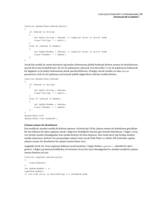 53FLASH IÇIN ACTIONSCRIPT 3.0 PROGRAMLAMA
ActionScript dili ve sözdizimi
function dynamicTest(xParam:Object)
{
if (xParam is String)
{
var myStr:String = xParam; // compiler error in strict mode
trace("String: " + myStr);
}
else if (xParam is Number)
{
var myNum:Number = xParam; // compiler error in strict mode
trace("Number: " + myNum);
}
}
Ancak katı modda da, atama deyiminin sağ tarafını türlenmemiş şekilde bırakarak derleme zamanı tür denetlemesini
seçerek devre dışı bırakabilirsiniz. Bir tür ek açıklamasını çıkararak veya özel yıldız (*) tür ek açıklamasını kullanarak
bir değişkeni ya da ifadeyi türlenmemiş olarak işaretleyebilirsiniz. Örneğin, önceki örnekte yer alan xParam
parametresi, artık tür ek açıklaması içermeyecek şekilde değiştirilirse, kod katı modda derlenir:
function dynamicTest(xParam)
{
if (xParam is String)
{
var myStr:String = xParam;
trace("String: " + myStr);
}
else if (xParam is Number)
{
var myNum:Number = xParam;
trace("Number: " + myNum);
}
}
dynamicTest(100)
dynamicTest("one hundred");
Çalışma zamanı tür denetlemesi
Katı modda da, standart modda da derleme yapsanız, ActionScript 3.0'da, çalışma zamanı tür denetlemesi gerçekleşir.
Bir dizi bekleyen bir işleve argüman olarak 3 değerinin iletildiği bir durumu göz önünde bulundurun. 3 değeri, Array
veri türüyle uyumlu olmadığından, katı modda derleyici bir hata oluşturur. Katı modu devre dışı bırakıp standart
modda çalışırsanız, derleyici tür uyuşmazlığını şikayet etmez ancak Flash Player ve Adobe AIR tarafından yapılan
çalışma zamanı tür denetlemesi bir çalışma zamanı hatası verir.
Aşağıdaki örnek, bir Array argümanı bekleyen ancak kendisine 3 değeri iletilen typeTest() adındaki bir işlevi
gösterir. 3 değeri, parametrenin bildirilen veri türünün (Array) bir üyesi olmadığından bu, standart modda bir çalışma
zamanı hatasına yol açar.
function typeTest(xParam:Array)
{
trace(xParam);
}
var myNum:Number = 3;
typeTest(myNum);
// run-time error in ActionScript 3.0 standard mode
 