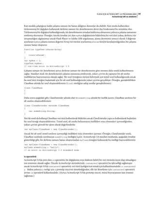 54FLASH IÇIN ACTIONSCRIPT 3.0 PROGRAMLAMA
ActionScript dili ve sözdizimi
Katı modda çalıştığınız halde çalışma zamanı tür hatası aldığınız durumlar da olabilir. Katı modu kullanırken
türlenmemiş bir değişken kullanarak derleme zamanı tür denetlemesini devre dışı bırakırsanız bu mümkün olur.
Türlenmemiş bir değişken kullandığınızda, tür denetlemesini ortadan kaldırmış olmazsınız yalnızca çalışma zamanına
ertelemiş olursunuz. Örneğin, önceki örnekte yer alan myNum değişkeninin bildirilmiş bir veri türü yoksa, derleyici tür
uyuşmazlığını algılayamaz ancak Flash Player ve Adobe AIR uygulaması, atama deyiminin sonucu olarak 3 değerine
ayarlanan myNum çalışma zamanı değerini Array veri türüne ayarlanmış xParam türüyle karşılaştırdığından, bir çalışma
zamanı hatası oluşturur.
function typeTest(xParam:Array)
{
trace(xParam);
}
var myNum = 3;
typeTest(myNum);
// run-time error in ActionScript 3.0
Çalışma zamanı tür denetlemesi ayrıca derleme zamanı tür denetlemesine göre mirasın daha esnek kullanılmasını
sağlar. Standart mod, tür denetlemesini çalışma zamanına erteleyerek, yukarı çevrim de yapsanız bir alt sınıfın
özelliklerine başvurmanıza olanak sağlar. Bir sınıf örneğinin türünü belirtmek için temel sınıf kullandığınızda ancak
bu sınıf türü örneğini başlatmak için bir alt sınıf kullandığınızda yukarı çevrim gerçekleşir. Örneğin, genişletilebilen
ClassBase adında bir sınıf oluşturabilirsiniz (final niteliğine sahip sınıflar genişletilemez):
class ClassBase
{
}
Daha sonra aşağıdaki gibi, ClassExtender adında olan ve someString adında bir özellik içeren, ClassBase sınıfının bir
alt sınıfını oluşturabilirsiniz:
class ClassExtender extends ClassBase
{
var someString:String;
}
Her iki sınıfı da kullanıp ClassBase veri türü kullanılarak bildirilen ancak ClassExtender yapıcısı kullanılarak başlatılan
bir sınıf örneği oluşturabilirsiniz. Temel sınıf, alt sınıfta bulunmayan özellikleri veya yöntemleri içermediğinden,
yukarı çevrim güvenli bir işlem olarak değerlendirilir.
var myClass:ClassBase = new ClassExtender();
Ancak bir alt sınıf, temel sınıfının içermediği özellikleri veya yöntemleri içermez. Örneğin, ClassExtender sınıfı,
ClassBase sınıfında varolmayan someString özelliğini içerir. ActionScript 3.0 standart modunda, aşağıdaki örnekte
gösterildiği gibi, bir derleme zamanı hatası oluşturmadan myClass örneğini kullanarak bu özelliğe başvurabilirsiniz:
var myClass:ClassBase = new ClassExtender();
myClass.someString = "hello";
// no error in ActionScript 3.0 standard mode
is operatörü
ActionScript 3.0'da yeni olan is operatörü, bir değişkenin veya ifadenin belirli bir veri türünün üyesi olup olmadığını
test etmenize olanak sağlar. Önceki ActionScript sürümlerinde, instanceof operatörü bu işlevselliği sağlamıştır
ancak ActionScript 3.0'da instanceof operatörü, veri türü üyeliğini test etmek için kullanılmamalıdır. x instanceof
y ifadesi yalnızca y varlığı için x prototip zincirini denetlediğinden, elle tür denetleme için instanceof operatörü
yerine is operatörü kullanılmalıdır. (Ayrıca ActionScript 3.0'da prototip zinciri, miras hiyerarşisinin tam resmini
sağlamaz.)
 