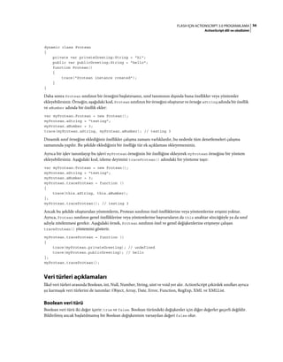 56FLASH IÇIN ACTIONSCRIPT 3.0 PROGRAMLAMA
ActionScript dili ve sözdizimi
dynamic class Protean
{
private var privateGreeting:String = "hi";
public var publicGreeting:String = "hello";
function Protean()
{
trace("Protean instance created");
}
}
Daha sonra Protean sınıfının bir örneğini başlatırsanız, sınıf tanımının dışında buna özellikler veya yöntemler
ekleyebilirsiniz. Örneğin, aşağıdaki kod, Protean sınıfının bir örneğini oluşturur ve örneğe aString adında bir özellik
ve aNumber adında bir özellik ekler:
var myProtean:Protean = new Protean();
myProtean.aString = "testing";
myProtean.aNumber = 3;
trace(myProtean.aString, myProtean.aNumber); // testing 3
Dinamik sınıf örneğine eklediğiniz özellikler çalışma zamanı varlıklardır, bu nedenle tüm denetlemeleri çalışma
zamanında yapılır. Bu şekilde eklediğiniz bir özelliğe tür ek açıklaması ekleyemezsiniz.
Ayrıca bir işlev tanımlayıp bu işlevi myProtean örneğinin bir özelliğine ekleyerek myProtean örneğine bir yöntem
ekleyebilirsiniz. Aşağıdaki kod, izleme deyimini traceProtean() adındaki bir yönteme taşır:
var myProtean:Protean = new Protean();
myProtean.aString = "testing";
myProtean.aNumber = 3;
myProtean.traceProtean = function ()
{
trace(this.aString, this.aNumber);
};
myProtean.traceProtean(); // testing 3
Ancak bu şekilde oluşturulan yöntemlerin, Protean sınıfının özel özelliklerine veya yöntemlerine erişimi yoktur.
Ayrıca, Protean sınıfının genel özelliklerine veya yöntemlerine başvuruların da this anahtar sözcüğüyle ya da sınıf
adıyla nitelenmesi gerekir. Aşağıdaki örnek, Protean sınıfının özel ve genel değişkenlerine erişmeye çalışan
traceProtean() yöntemini gösterir.
myProtean.traceProtean = function ()
{
trace(myProtean.privateGreeting); // undefined
trace(myProtean.publicGreeting); // hello
};
myProtean.traceProtean();
Veri türleri açıklamaları
İlkel veri türleri arasında Boolean, int, Null, Number, String, uint ve void yer alır. ActionScript çekirdek sınıfları ayrıca
şu karmaşık veri türlerini de tanımlar: Object, Array, Date, Error, Function, RegExp, XML ve XMLList.
Boolean veri türü
Boolean veri türü iki değer içerir: true ve false. Boolean türündeki değişkenler için diğer değerler geçerli değildir.
Bildirilmiş ancak başlatılmamış bir Boolean değişkeninin varsayılan değeri false olur.
 