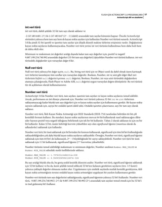 57FLASH IÇIN ACTIONSCRIPT 3.0 PROGRAMLAMA
ActionScript dili ve sözdizimi
int veri türü
int veri türü, dahili şekilde 32-bit tam sayı olarak saklanır ve
-2.147.483.648 (-231
) ile 2.147.483.647 (231
- 1) (dahil) arasındaki tam sayılar kümesini kapsar. Önceki ActionScript
sürümleri yalnızca hem tam sayı hem de kayan nokta sayıları için kullanılan Number veri türünü sunardı. ActionScript
3.0'da şimdi 32-bit işaretli ve işaretsiz tam sayılar için düşük düzeyli makine türlerine erişiminiz vardır. Değişkeniniz
kayan nokta sayılarını kullanmayacaksa, Number veri türü yerine int veri türünün kullanılması hem daha hızlı hem
de daha etkili olur.
Minimum ve maksimum int değerleri aralığı dışında kalan tam sayı değerleri için, pozitif ve negatif
9.007.199.254.740.992 arasındaki değerleri (53-bit tam sayı değerleri) işleyebilen Number veri türünü kullanın. int veri
türündeki değişkenler için varsayılan değer 0'dır.
Null veri türü
Null veri türü yalnızca bir değer içerir, null. Bu, String veri türü için ve Object sınıfı da dahil olmak üzere karmaşık
veri türlerini tanımlayan tüm sınıflar için varsayılan değerdir. Boolean, Number, int ve uint gibi diğer ilkel veri
türlerinin hiçbiri null değerini içermez. null değerini, Boolean, Number, int veya uint türündeki değişkenlere
atamaya çalıştığınızda, Flash Player ve Adobe AIR, null değerini uygun varsayılan değere dönüştürür. Bu veri türünü
tür ek açıklaması olarak kullanamazsınız.
Number veri türü
ActionScript 3.0'da Number veri türü, tam sayıları, işaretsiz tam sayıları ve kayan nokta sayılarını temsil edebilir.
Ancak, performansı en üst düzeye çıkarmak için, Number veri türünü yalnızca 32-bit int ve uint türlerinin
saklayamayacağı kadar büyük tam sayı değerleri için ve kayan nokta sayıları için kullanmanız gerekir. Bir kayan nokta
sayısını saklamak için, sayıya bir ondalık işareti dahil edin. Ondalık işaretini çıkarırsanız, sayı bir tam sayı olarak
saklanır.
Number veri türü, İkili Kayan Nokta Aritmetiği için IEEE Standardı (IEEE-754) tarafından belirtilen 64-bit çift
kesinlikli formatı kullanır. Bu standart, kayan nokta sayılarının mevcut 64 bit kullanılarak nasıl saklanacağını dikte
eder Sayının pozitif veya negatif olduğunu belirlemek için tek bir bit kullanılır. Taban 2 olarak saklanan üs için on bir
bit kullanılır. Kalan 52 bit, üssün belirttiği kuvvete yükseltilen sayı olan significand öğesini (mantissa olarak da
adlandırılır) saklamak için kullanılır.
Number veri türü, bir üssü saklamak için bit'lerinden bir kısmını kullanarak, significand için tüm bit'leri kullandığında
saklayabildiğinden çok daha büyük kayan nokta sayılarını saklayabilir. Örneğin, Number veri türü, significand öğesini
saklamak için tüm 64 bit'i de kullansaydı, 265 - 1 büyüklüğünde bir sayıyı saklayabilirdi. Number veri türü bir üssü
saklamak için 11 bit kullanarak, significand öğesini 21023 kuvvetine yükseltebilir.
Number türünün temsil edebildiği maksimum ve minimum değerler, Number sınıfının Number.MAX_VALUE ve
Number.MIN_VALUE adındaki statik özelliklerinde saklanır.
Number.MAX_VALUE == 1.79769313486231e+308
Number.MIN_VALUE == 4.940656458412467e-324
Bu sayı aralığı büyük olsa da, bu geniş aralık kesinlik düzeyini azaltır. Number veri türü, significand öğesini saklamak
için 52 bit kullanır ve bu da, kesin şekilde temsil edilecek 52 bit'ten fazlasını gerektiren sayıların (örn. 1/3 kesiri)
yalnızca yaklaşık değerler olmasına neden olur. Uygulamanız için ondalık sayılarda mutlak kesinlik gerekiyorsa, ikili
kayan nokta aritmetiğinin tersine ondalık kayan nokta aritmetiğini uygulayan bir yazılım kullanmanız gerekir.
Number veri türünde tam sayı değerlerini sakladığınızda, significand öğesinin yalnızca 52 bit'i kullanılır. Number veri
türü, -9.007.199.254.740.992 (-253) ile 9.007.199.254.740.992 (253) arasındaki tam sayıları temsil etmek için bu 52 bit'i
ve özel gizlenmiş bit'i kullanır.
 
