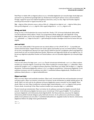 58FLASH IÇIN ACTIONSCRIPT 3.0 PROGRAMLAMA
ActionScript dili ve sözdizimi
Flash Player ve Adobe AIR, NaN değerini yalnızca Number türündeki değişkenler için varsayılan değer olarak değil, aynı
zamanda bir sayı döndürmesi gerektiği halde sayı döndürmeyen herhangi bir işlemin sonucu olarak da kullanır.
Örneğin, negatif bir sayının kare kökünü hesaplamayı denerseniz, sonuç NaN olur. Diğer özel Number değerleri
arasında pozitif sonsuzluk ve negatif sonsuzluk yer alır.
Not: 0 değerine bölme işleminin sonucu, yalnızca bölen de 0 olduğunda NaN değerini verir. 0 değerine bölme işlemi,
bölen pozitif olduğunda infinity değerini, bölen negatif olduğunda ise -infinity değerini verir.
String veri türü
String veri türü, 16-bit karakterlerin bir sırasını temsil eder. Dizeler, UTF-16 formatı kullanılarak dahili şekilde
Unicode karakterleri olarak saklanır. Dizeler, Java programlama dilinde olduğu gibi, sabit değerlerdir. String
değerindeki bir işlem, yeni bir dize örneği döndürür. String veri türüyle bildirilen bir değişkenin varsayılan değeri,
null şeklindedir. null değeri de boş dize ("") gibi herhangi bir karakter olmadığını temsil etse de, bunun ikisi aynı
değildir.
uint veri türü
uint veri türü, dahili şekilde 32-bit işaretsiz tam sayı olarak saklanır ve 0 ile 4.294.967.295 (232 - 1) arasındaki tam
sayıların kümesini kapsar. Negatif olmayan tam sayıları çağıran özel koşullar için uint veri türünü kullanın. Örneğin,
int veri türü, renk değerlerinin işlenmesi için uygun olmayan dahili bir işaret bit'i içerdiğinden, piksel rengi değerlerini
temsil etmek için uint veri türünü kullanmanız gerekir. Maksimum uint değerinden büyük tam sayı değerleri için, 53-
bit tam sayı değerlerini işleyebilen Number veri türünü kullanın. uint veri türündeki değişkenler için varsayılan değer
0'dır.
void veri türü
Void veri türü yalnızca bir değer içerir, undefined. Önceki ActionScript sürümlerinde undefined, Object sınıfının
örnekleri için varsayılan değerdi. ActionScript 3.0'da, Object örneklerinin varsayılan değeri null şeklindedir. Object
sınıfının bir örneğine undefined değerini atamaya çalışırsanız, Flash Player veya Adobe AIR, bu değeri null değerine
dönüştürür. Türlenmemiş değişkenlere yalnızca undefined değerini atayabilirsiniz. Türlenmemiş değişkenler, tür ek
açıklaması içermeyen veya tür ek açıklaması için yıldız (*) sembolünü kullanan değişkenlerdir. Döndürme tür ek
açıklaması olarak yalnızca void öğesini kullanabilirsiniz.
Object veri türü
Object veri türü, Object sınıfı tarafından tanımlanır. Object sınıfı, ActionScript'teki tüm sınıf tanımlamaları için temel
sınıf görevi görür. Object veri türünün ActionScript 3.0 sürümü, önceki sürümlerden üç şekilde farklılık gösterir. İlk
olarak, Object veri türü artık tür ek açıklaması içermeyen değişkenlere atanan varsayılan veri türü değildir. İkinci
olarak, Object veri türü, Object örneklerinin varsayılan değeri olarak kullanılan undefined değerini artık içermez.
Üçüncü olarak, ActionScript 3.0'da, Object sınıfının örnekleri için varsayılan değer null şeklindedir.
Önceki ActionScript sürümlerinde, Object veri türüne tür ek açıklaması içermeyen bir değişken otomatik olarak
atanırdı. Artık türlenmemiş değişken kavramını içeren ActionScript 3.0'da bu geçerli değildir. Tür ek açıklaması
içermeyen değişkenler artık türlenmemiş olarak değerlendirilir. Kod okuyucularınıza, amacınızın bir değişkeni
türlenmemiş şekilde bırakmak olduğunu açıkça belirtmek isterseniz, tür ek açıklamasının çıkarılmasına eşdeğer
şekilde, tür ek açıklaması için yeni yıldız (*) sembolünü kullanabilirsiniz. Aşağıdaki örnekte, her ikisi de x türlenmemiş
değişkenini bildiren iki eşdeğer deyim gösterilmektedir:
var x
var x:*
 
