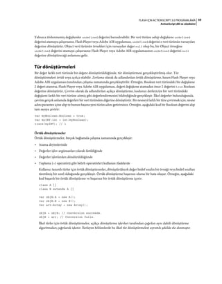 59FLASH IÇIN ACTIONSCRIPT 3.0 PROGRAMLAMA
ActionScript dili ve sözdizimi
Yalnızca türlenmemiş değişkenler undefined değerini barındırabilir. Bir veri türüne sahip değişkene undefined
değerini atamaya çalışırsanız, Flash Player veya Adobe AIR uygulaması, undefined değerini o veri türünün varsayılan
değerine dönüştürür. Object veri türünün örnekleri için varsayılan değer null olup bu, bir Object örneğine
undefined değerini atamaya çalışırsanız Flash Player veya Adobe AIR uygulamasının undefined değerini null
değerine dönüştüreceği anlamına gelir.
Tür dönüştürmeleri
Bir değer farklı veri türünde bir değere dönüştürüldüğünde, tür dönüştürmesi gerçekleştirilmiş olur. Tür
dönüştürmeleri örtük veya açıkça olabilir. Zorlama olarak da adlandırılan örtük dönüştürme, bazen Flash Player veya
Adobe AIR uygulaması tarafından çalışma zamanında gerçekleştirilir. Örneğin, Boolean veri türündeki bir değişkene
2 değeri atanırsa, Flash Player veya Adobe AIR uygulaması, değeri değişkene atamadan önce 2 değerini true Boolean
değerine dönüştürür. Çevrim olarak da adlandırılan açıkça dönüştürme, kodunuz derleyiciye bir veri türündeki
değişkeni farklı bir veri türüne aitmiş gibi değerlendirmesini bildirdiğinde gerçekleşir. İlkel değerler bulunduğunda,
çevrim gerçek anlamda değerleri bir veri türünden diğerine dönüştürür. Bir nesneyi farklı bir türe çevirmek için, nesne
adını parantez içine alıp ve bunun başına yeni türün adını getirirsiniz. Örneğin, aşağıdaki kod bir Boolean değerini alıp
tam sayıya çevirir:
var myBoolean:Boolean = true;
var myINT:int = int(myBoolean);
trace(myINT); // 1
Örtük dönüştürmeler
Örtük dönüştürmeler, birçok bağlamda çalışma zamanında gerçekleşir:
• Atama deyimlerinde
• Değerler işlev argümanları olarak iletildiğinde
• Değerler işlevlerden döndürüldüğünde
• Toplama (+) operatörü gibi belirli operatörleri kullanan ifadelerde
Kullanıcı tanımlı türler için örtük dönüştürmeler, dönüştürülecek değer hedef sınıfın bir örneği veya hedef sınıftan
türetilmiş bir sınıf olduğunda gerçekleşir. Örtük dönüştürme başarısız olursa bir hata oluşur. Örneğin, aşağıdaki
kod başarılı bir örtük dönüştürme ve başarısız bir örtük dönüştürme içerir:
class A {}
class B extends A {}
var objA:A = new A();
var objB:B = new B();
var arr:Array = new Array();
objA = objB; // Conversion succeeds.
objB = arr; // Conversion fails.
İlkel türler için örtük dönüştürmeler, açıkça dönüştürme işlevleri tarafından çağrılan aynı dahili dönüştürme
algoritmaları çağrılarak işlenir. İlerleyen bölümlerde bu ilkel tür dönüştürmeleri ayrıntılı şekilde ele alınmıştır.
 