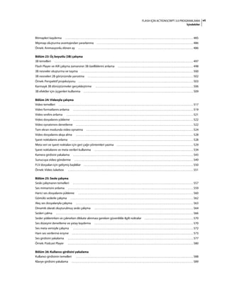 viiFLASH IÇIN ACTIONSCRIPT 3.0 PROGRAMLAMA
İçindekiler
Bitmapleri kaydırma . . . . . . . . . . . . . . . . . . . . . . . . . . . . . . . . . . . . . . . . . . . . . . . . . . . . . . . . . . . . . . . . . . . . . . . . . . . . . . . . . . . . . . . . . . . . . . . . . 485
Mipmap oluşturma avantajından yararlanma . . . . . . . . . . . . . . . . . . . . . . . . . . . . . . . . . . . . . . . . . . . . . . . . . . . . . . . . . . . . . . . . . . . . . . . . . 486
Örnek: Animasyonlu dönen ay . . . . . . . . . . . . . . . . . . . . . . . . . . . . . . . . . . . . . . . . . . . . . . . . . . . . . . . . . . . . . . . . . . . . . . . . . . . . . . . . . . . . . . . 486
Bölüm 23: Üç boyutlu (3B) çalışma
3B temelleri . . . . . . . . . . . . . . . . . . . . . . . . . . . . . . . . . . . . . . . . . . . . . . . . . . . . . . . . . . . . . . . . . . . . . . . . . . . . . . . . . . . . . . . . . . . . . . . . . . . . . . . . . 497
Flash Player ve AIR çalışma zamanının 3B özelliklerini anlama . . . . . . . . . . . . . . . . . . . . . . . . . . . . . . . . . . . . . . . . . . . . . . . . . . . . . . . . . 498
3B nesneler oluşturma ve taşıma . . . . . . . . . . . . . . . . . . . . . . . . . . . . . . . . . . . . . . . . . . . . . . . . . . . . . . . . . . . . . . . . . . . . . . . . . . . . . . . . . . . . . 500
3B nesneleri 2B görünümde yansıtma . . . . . . . . . . . . . . . . . . . . . . . . . . . . . . . . . . . . . . . . . . . . . . . . . . . . . . . . . . . . . . . . . . . . . . . . . . . . . . . . 502
Örnek: Perspektif projeksiyonu . . . . . . . . . . . . . . . . . . . . . . . . . . . . . . . . . . . . . . . . . . . . . . . . . . . . . . . . . . . . . . . . . . . . . . . . . . . . . . . . . . . . . . . 503
Karmaşık 3B dönüştürmeler gerçekleştirme . . . . . . . . . . . . . . . . . . . . . . . . . . . . . . . . . . . . . . . . . . . . . . . . . . . . . . . . . . . . . . . . . . . . . . . . . . 506
3B efektler için üçgenleri kullanma . . . . . . . . . . . . . . . . . . . . . . . . . . . . . . . . . . . . . . . . . . . . . . . . . . . . . . . . . . . . . . . . . . . . . . . . . . . . . . . . . . . 509
Bölüm 24: Videoyla çalışma
Video temelleri . . . . . . . . . . . . . . . . . . . . . . . . . . . . . . . . . . . . . . . . . . . . . . . . . . . . . . . . . . . . . . . . . . . . . . . . . . . . . . . . . . . . . . . . . . . . . . . . . . . . . . 517
Video formatlarını anlama . . . . . . . . . . . . . . . . . . . . . . . . . . . . . . . . . . . . . . . . . . . . . . . . . . . . . . . . . . . . . . . . . . . . . . . . . . . . . . . . . . . . . . . . . . . 519
Video sınıfını anlama . . . . . . . . . . . . . . . . . . . . . . . . . . . . . . . . . . . . . . . . . . . . . . . . . . . . . . . . . . . . . . . . . . . . . . . . . . . . . . . . . . . . . . . . . . . . . . . . 521
Video dosyalarını yükleme . . . . . . . . . . . . . . . . . . . . . . . . . . . . . . . . . . . . . . . . . . . . . . . . . . . . . . . . . . . . . . . . . . . . . . . . . . . . . . . . . . . . . . . . . . . 522
Video oynatımını denetleme . . . . . . . . . . . . . . . . . . . . . . . . . . . . . . . . . . . . . . . . . . . . . . . . . . . . . . . . . . . . . . . . . . . . . . . . . . . . . . . . . . . . . . . . . 522
Tam ekran modunda video oynatma . . . . . . . . . . . . . . . . . . . . . . . . . . . . . . . . . . . . . . . . . . . . . . . . . . . . . . . . . . . . . . . . . . . . . . . . . . . . . . . . . 524
Video dosyalarını akışa alma . . . . . . . . . . . . . . . . . . . . . . . . . . . . . . . . . . . . . . . . . . . . . . . . . . . . . . . . . . . . . . . . . . . . . . . . . . . . . . . . . . . . . . . . . 528
İşaret noktalarını anlama . . . . . . . . . . . . . . . . . . . . . . . . . . . . . . . . . . . . . . . . . . . . . . . . . . . . . . . . . . . . . . . . . . . . . . . . . . . . . . . . . . . . . . . . . . . . . 528
Meta veri ve işaret noktaları için geri çağrı yöntemleri yazma . . . . . . . . . . . . . . . . . . . . . . . . . . . . . . . . . . . . . . . . . . . . . . . . . . . . . . . . . . 529
İşaret noktalarını ve meta verileri kullanma . . . . . . . . . . . . . . . . . . . . . . . . . . . . . . . . . . . . . . . . . . . . . . . . . . . . . . . . . . . . . . . . . . . . . . . . . . . 534
Kamera girdisini yakalama . . . . . . . . . . . . . . . . . . . . . . . . . . . . . . . . . . . . . . . . . . . . . . . . . . . . . . . . . . . . . . . . . . . . . . . . . . . . . . . . . . . . . . . . . . . 543
Sunucuya video gönderme . . . . . . . . . . . . . . . . . . . . . . . . . . . . . . . . . . . . . . . . . . . . . . . . . . . . . . . . . . . . . . . . . . . . . . . . . . . . . . . . . . . . . . . . . . 549
FLV dosyaları için gelişmiş başlıklar . . . . . . . . . . . . . . . . . . . . . . . . . . . . . . . . . . . . . . . . . . . . . . . . . . . . . . . . . . . . . . . . . . . . . . . . . . . . . . . . . . . 550
Örnek: Video Jukebox . . . . . . . . . . . . . . . . . . . . . . . . . . . . . . . . . . . . . . . . . . . . . . . . . . . . . . . . . . . . . . . . . . . . . . . . . . . . . . . . . . . . . . . . . . . . . . . 551
Bölüm 25: Sesle çalışma
Sesle çalışmanın temelleri . . . . . . . . . . . . . . . . . . . . . . . . . . . . . . . . . . . . . . . . . . . . . . . . . . . . . . . . . . . . . . . . . . . . . . . . . . . . . . . . . . . . . . . . . . . 557
Ses mimarisini anlama . . . . . . . . . . . . . . . . . . . . . . . . . . . . . . . . . . . . . . . . . . . . . . . . . . . . . . . . . . . . . . . . . . . . . . . . . . . . . . . . . . . . . . . . . . . . . . . 559
Harici ses dosyalarını yükleme . . . . . . . . . . . . . . . . . . . . . . . . . . . . . . . . . . . . . . . . . . . . . . . . . . . . . . . . . . . . . . . . . . . . . . . . . . . . . . . . . . . . . . . 560
Gömülü seslerle çalışma . . . . . . . . . . . . . . . . . . . . . . . . . . . . . . . . . . . . . . . . . . . . . . . . . . . . . . . . . . . . . . . . . . . . . . . . . . . . . . . . . . . . . . . . . . . . . 562
Akış ses dosyalarıyla çalışma . . . . . . . . . . . . . . . . . . . . . . . . . . . . . . . . . . . . . . . . . . . . . . . . . . . . . . . . . . . . . . . . . . . . . . . . . . . . . . . . . . . . . . . . . 563
Dinamik olarak oluşturulmuş sesle çalışma . . . . . . . . . . . . . . . . . . . . . . . . . . . . . . . . . . . . . . . . . . . . . . . . . . . . . . . . . . . . . . . . . . . . . . . . . . . 564
Sesleri çalma . . . . . . . . . . . . . . . . . . . . . . . . . . . . . . . . . . . . . . . . . . . . . . . . . . . . . . . . . . . . . . . . . . . . . . . . . . . . . . . . . . . . . . . . . . . . . . . . . . . . . . . . 566
Sesler yüklenirken ve çalınırken dikkate alınması gereken güvenlikle ilgili noktalar . . . . . . . . . . . . . . . . . . . . . . . . . . . . . . . . . . . . . 570
Ses düzeyini denetleme ve yatay kaydırma . . . . . . . . . . . . . . . . . . . . . . . . . . . . . . . . . . . . . . . . . . . . . . . . . . . . . . . . . . . . . . . . . . . . . . . . . . . 570
Ses meta verisiyle çalışma . . . . . . . . . . . . . . . . . . . . . . . . . . . . . . . . . . . . . . . . . . . . . . . . . . . . . . . . . . . . . . . . . . . . . . . . . . . . . . . . . . . . . . . . . . . 572
Ham ses verilerine erişme . . . . . . . . . . . . . . . . . . . . . . . . . . . . . . . . . . . . . . . . . . . . . . . . . . . . . . . . . . . . . . . . . . . . . . . . . . . . . . . . . . . . . . . . . . . . 573
Ses girdisini yakalama . . . . . . . . . . . . . . . . . . . . . . . . . . . . . . . . . . . . . . . . . . . . . . . . . . . . . . . . . . . . . . . . . . . . . . . . . . . . . . . . . . . . . . . . . . . . . . . 577
Örnek: Podcast Player . . . . . . . . . . . . . . . . . . . . . . . . . . . . . . . . . . . . . . . . . . . . . . . . . . . . . . . . . . . . . . . . . . . . . . . . . . . . . . . . . . . . . . . . . . . . . . . 580
Bölüm 26: Kullanıcı girdisini yakalama
Kullanıcı girdisinin temelleri . . . . . . . . . . . . . . . . . . . . . . . . . . . . . . . . . . . . . . . . . . . . . . . . . . . . . . . . . . . . . . . . . . . . . . . . . . . . . . . . . . . . . . . . . 588
Klavye girdisini yakalama . . . . . . . . . . . . . . . . . . . . . . . . . . . . . . . . . . . . . . . . . . . . . . . . . . . . . . . . . . . . . . . . . . . . . . . . . . . . . . . . . . . . . . . . . . . . 589
 