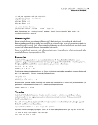 65FLASH IÇIN ACTIONSCRIPT 3.0 PROGRAMLAMA
ActionScript dili ve sözdizimi
// Use new statement and add properties.
var myObject:Object = new Object();
myObject.propA = 1;
myObject.propB = 2;
myObject.propC = 3;
// Assign literal directly.
var myObject:Object = {propA:1, propB:2, propC:3};
Daha fazla bilgi için, bkz. “Dizelerin temelleri” sayfa 138, “Normal ifadelerin temelleri” sayfa 202 ve “XML
değişkenlerini başlatma” sayfa 230.
Noktalı virgüller
Bir deyimi sonlandırmak için noktalı virgül karakterini (;) kullanabilirsiniz. Alternatif olarak, noktalı virgül
karakterini çıkarırsanız, derleyici, her kod satırının tek bir deyimi temsil ettiğini varsayar. Programcıların çoğu deyim
sonunu belirtmek için noktalı virgül kullanmaya alışkın olduğundan, deyimlerinizi sonlandırmak için sürekli olarak
noktalı virgül kullanırsanız, kodunuzun okunması daha kolay olabilir.
Bir deyimi sonlandırmak için noktalı virgül kullanmanız, tek bir satıra birden çok deyim yerleştirmenize olanak sağlar
ancak bu, kodunuzun okunmasını güçleştirebilir.
Parantezler
ActionScript 3.0'da parantezleri (()) üç şekilde kullanabilirsiniz. İlk olarak, bir ifadedeki işlemlerin sırasını
değiştirmek için parantezleri kullanabilirsiniz. Parantezler içinde gruplandırılan işlemler her zaman önce çalıştırılır.
Örneğin, aşağıdaki kodda işlemlerin sırasını değiştirmek için parantezler kullanılmıştır:
trace(2 + 3 * 4); // 14
trace((2 + 3) * 4); // 20
İkinci olarak, aşağıdaki örnekte olduğu gibi, bir ifadeler dizisini değerlendirmek ve son ifadenin sonucunu döndürmek
için virgül operatörüyle (,) birlikte parantezleri kullanabilirsiniz:
var a:int = 2;
var b:int = 3;
trace((a++, b++, a+b)); // 7
Üçüncü olarak, aşağıdaki örnekte gösterildiği gibi, işlevlere veya yöntemlere bir ya da daha fazla parametre iletmek için
parantezleri kullanabilirsiniz, böylece trace() işlevine bir String değeri iletilir:
trace("hello"); // hello
Yorumlar
ActionScript 3.0 kodu, iki tür yorumu destekler: tek satırlı yorumlar ve çok satırlı yorumlar. Bu yorumlama
mekanizması, C++ ve Java uygulamalarındaki yorumlama mekanizmalarına benzer. Derleyici, yorum olarak
işaretlenen metni yoksayar.
Tek satırlı yorumlar, iki eğik çizgi karakteriyle (//) başlar ve satırın sonuna kadar devam eder. Örneğin, aşağıdaki
kodda tek satırlı bir yorum bulunmaktadır:
var someNumber:Number = 3; // a single line comment
Çok satırlı yorumlar, bir eğik çizgi ve yıldız işareti (/*) ile başlar ve bir yıldız işareti ve eğik çizgi (*/) ile sona erer.
/* This is multiline comment that can span
more than one line of code. */
 