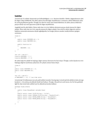 67FLASH IÇIN ACTIONSCRIPT 3.0 PROGRAMLAMA
ActionScript dili ve sözdizimi
Sabitler
ActionScript 3.0, sabitler oluşturmak için kullanabildiğiniz const deyimini destekler. Sabitler, değiştirilemeyen sabit
bir değere sahip özelliklerdir. Bir sabite yalnızca bir defa değer atayabilirsiniz ve atamanın, sabitin bildirimine yakın
bir yerde gerçekleşmesi gerekir. Örneğin, bir sabit bir sınıfın üyesi olarak bildirilirse, bu sabite yalnızca bildirimin
parçası olarak veya sınıf yapıcısının içinde bir değer atayabilirsiniz.
Aşağıdaki kod iki sabit bildirir. Birinci sabit olan MINIMUM, bildirim deyiminin parçası olarak atanmış bir değere
sahiptir. İkinci sabit olan MAXIMUM, yapıcıda atanmış bir değere sahiptir. Katı mod bir sabitin değerinin yalnızca
başlatma zamanında atanmasına olanak sağladığından, bu örneğin yalnızca standart modda derleme yaptığını
unutmayın.
class A
{
public const MINIMUM:int = 0;
public const MAXIMUM:int;
public function A()
{
MAXIMUM = 10;
}
}
var a:A = new A();
trace(a.MINIMUM); // 0
trace(a.MAXIMUM); // 10
Bir sabite başka bir şekilde bir başlangıç değeri atamayı denerseniz bir hata oluşur. Örneğin, sınıfın dışında MAXIMUM
başlangıç değerini ayarlamaya çalışırsanız, bir çalışma zamanı hatası oluşur.
class A
{
public const MINIMUM:int = 0;
public const MAXIMUM:int;
}
var a:A = new A();
a["MAXIMUM"] = 10; // run-time error
ActionScript 3.0, kullanmanız için çok çeşitli sabitleri tanımlar. Kural gereği, ActionScript'teki sabitlerin tümü, alt çizgi
karakteri (_) ile ayrılmış sözcüklerde büyük harf kullanır. Örneğin, MouseEvent sınıfı tanımı, her biri fare girdisiyle
ilgili bir olayı temsil eden sabitleri için bu adlandırma kuralını kullanır:
package flash.events
{
public class MouseEvent extends Event
{
public static const CLICK:String = "click";
public static const DOUBLE_CLICK:String = "doubleClick";
public static const MOUSE_DOWN:String = "mouseDown";
public static const MOUSE_MOVE:String = "mouseMove";
...
}
}
 