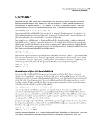 68FLASH IÇIN ACTIONSCRIPT 3.0 PROGRAMLAMA
ActionScript dili ve sözdizimi
Operatörler
Operatörler, bir veya birkaç işleneni alıp bir değer döndüren özel işlevlerdir. İşlenen, bir operatörün girdi olarak
kullandığı, genellikle değişmez değer, değişken veya ifade olan bir değerdir. Örneğin, aşağıdaki kodda bir değer
döndürmek için, üç değişmez işlenenle (2, 3 ve 4) toplama (+) ve çarpma (*) operatörleri kullanılır. Daha sonra,
döndürülen değeri (14) sumNumber değişkenine atamak için atama (=) operatörü tarafından bu değer kullanılır.
var sumNumber:uint = 2 + 3 * 4; // uint = 14
Operatörler tekli, ikili veya üçlü olabilir. Tekli operatör tek bir işlenen alır. Örneğin, artırma (++) operatörü tek bir
işlenen aldığından tekli bir operatördür. İkili operatör iki işlenen alır. Örneğin, bölme (/) operatörü iki işlenen alır.
Üçlü operatör üç işlenen alır. Örneğin, koşul (?:) operatörü üç işlenen alır.
Bazı operatörler aşırı yüklüdür, başka bir deyişle, kendilerine iletilen işlenenlerin türüne ve miktarına bağlı olarak
farklı şekilde davranır. Toplama (+) operatörü, işlenenlerin veri türüne bağlı olarak farklı şekilde davranan bir aşırı
yüklü operatör örneğidir. Her iki işlenen de sayı olursa, toplama operatörü değerlerin toplamını döndürür. Her iki
işlenen de dize olursa, toplama operatörü iki işlenenin bitiştirilmiş halini döndürür. Aşağıdaki örnek kod, işlenenlere
bağlı olarak operatörün nasıl farklı şekilde davrandığını gösterir:
trace(5 + 5); // 10
trace("5" + "5"); // 55
Operatörler de sağlanan işlenenlerin sayısına bağlı olarak farklı şekilde davranabilir. Çıkarma (-) operatörü hem tekli
hem de ikili bir operatördür. Yalnızca bir işlenen sağlandığında, çıkarma operatörü işleneni negatif duruma getirip
sonucu döndürür. İki işlenen sağlandığında, çıkarma operatörü işlenenlerin farkını döndürür. Aşağıdaki örnek, ilk
olarak tekli operatör olarak ve sonra da ikili operatör olarak kullanılan çıkarma operatörünü gösterir.
trace(-3); // -3
trace(7 - 2); // 5
Operatör önceliği ve ilişkilendirilebilirlik
Operatör önceliği ve ilişkilendirilebilirliği, operatörlerin işleneceği sırayı belirler. Derleyicinin, toplama (+)
operatöründen önce çarpma (*) operatörünü işlediği aritmetiği bilenler için bu doğal görünse de, derleyicinin ilk
olarak hangi operatörlerin işleneceği hakkında açıkça talimatlara ihtiyacı vardır. Bu talimatların hepsi operatör önceliği
olarak ifade edilir. ActionScript, parantez (()) operatörünü kullanarak değiştirebileceğiniz varsayılan bir operatör
önceliğini tanımlar. Örneğin, aşağıdaki kod, derleyiciyi çarpma operatöründen önce toplama operatörünü işlemeye
zorlamak için önceki örnekteki varsayılan önceliği değiştirir:
var sumNumber:uint = (2 + 3) * 4; // uint == 20
Aynı önceliğe sahip iki veya daha fazla operatörün aynı ifadede bulunduğu durumlarla karşılaşabilirsiniz. Bu
durumlarda, derleyici, hangi operatörün önce işleneceğini belirlemek için ilişkilendirilebilirlik kurallarını kullanır.
Atama operatörleri dışındaki tüm ikili operatörler sola ilişkilendirilebilir, başka bir deyişle, soldaki operatörler, sağdaki
operatörlerden önce işlenir. Atama operatörleri ve koşul (?:) operatörü sağa ilişkilendirilebilir, başka bir deyişle,
sağdaki operatörler, soldaki operatörlerden önce işlenir.
Örneğin, aynı önceliğe sahip olan küçüktür (<) ve büyüktür (>) operatörlerini göz önünde bulundurun. Aynı ifadede
her iki operatör de kullanılırsa, her iki operatör de sola ilişkilendirilebilir olduğundan, soldaki operatör önce işlenir.
Başka bir deyişle, aşağıdaki iki deyim aynı çıktıyı oluşturur:
trace(3 > 2 < 1); // false
trace((3 > 2) < 1); // false
Büyüktür operatörü önce işlenir, bu da, 3 işleneni, 2 işleneninden büyük olduğundan true değerini verir. Daha sonra
true değeri, 1 işleneniyle birlikte küçüktür operatörüne iletilir. Aşağıdaki kod, bu ara durumu temsil eder:
 