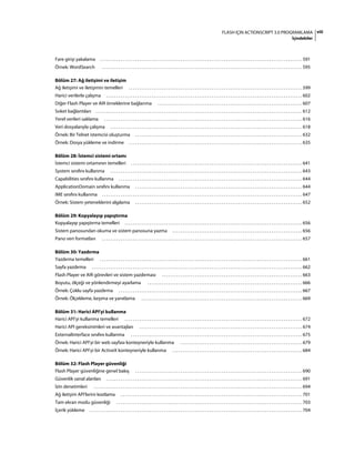 viiiFLASH IÇIN ACTIONSCRIPT 3.0 PROGRAMLAMA
İçindekiler
Fare girişi yakalama . . . . . . . . . . . . . . . . . . . . . . . . . . . . . . . . . . . . . . . . . . . . . . . . . . . . . . . . . . . . . . . . . . . . . . . . . . . . . . . . . . . . . . . . . . . . . . . . . . 591
Örnek: WordSearch . . . . . . . . . . . . . . . . . . . . . . . . . . . . . . . . . . . . . . . . . . . . . . . . . . . . . . . . . . . . . . . . . . . . . . . . . . . . . . . . . . . . . . . . . . . . . . . . . 595
Bölüm 27: Ağ iletişimi ve iletişim
Ağ iletişimi ve iletişimin temelleri . . . . . . . . . . . . . . . . . . . . . . . . . . . . . . . . . . . . . . . . . . . . . . . . . . . . . . . . . . . . . . . . . . . . . . . . . . . . . . . . . . . . 599
Harici verilerle çalışma . . . . . . . . . . . . . . . . . . . . . . . . . . . . . . . . . . . . . . . . . . . . . . . . . . . . . . . . . . . . . . . . . . . . . . . . . . . . . . . . . . . . . . . . . . . . . . . 602
Diğer Flash Player ve AIR örneklerine bağlanma . . . . . . . . . . . . . . . . . . . . . . . . . . . . . . . . . . . . . . . . . . . . . . . . . . . . . . . . . . . . . . . . . . . . . . 607
Soket bağlantıları . . . . . . . . . . . . . . . . . . . . . . . . . . . . . . . . . . . . . . . . . . . . . . . . . . . . . . . . . . . . . . . . . . . . . . . . . . . . . . . . . . . . . . . . . . . . . . . . . . . . 612
Yerel verileri saklama . . . . . . . . . . . . . . . . . . . . . . . . . . . . . . . . . . . . . . . . . . . . . . . . . . . . . . . . . . . . . . . . . . . . . . . . . . . . . . . . . . . . . . . . . . . . . . . . 616
Veri dosyalarıyla çalışma . . . . . . . . . . . . . . . . . . . . . . . . . . . . . . . . . . . . . . . . . . . . . . . . . . . . . . . . . . . . . . . . . . . . . . . . . . . . . . . . . . . . . . . . . . . . . 618
Örnek: Bir Telnet istemcisi oluşturma . . . . . . . . . . . . . . . . . . . . . . . . . . . . . . . . . . . . . . . . . . . . . . . . . . . . . . . . . . . . . . . . . . . . . . . . . . . . . . . . . 632
Örnek: Dosya yükleme ve indirme . . . . . . . . . . . . . . . . . . . . . . . . . . . . . . . . . . . . . . . . . . . . . . . . . . . . . . . . . . . . . . . . . . . . . . . . . . . . . . . . . . . . 635
Bölüm 28: İstemci sistemi ortamı
İstemci sistemi ortamının temelleri . . . . . . . . . . . . . . . . . . . . . . . . . . . . . . . . . . . . . . . . . . . . . . . . . . . . . . . . . . . . . . . . . . . . . . . . . . . . . . . . . . . 641
System sınıfını kullanma . . . . . . . . . . . . . . . . . . . . . . . . . . . . . . . . . . . . . . . . . . . . . . . . . . . . . . . . . . . . . . . . . . . . . . . . . . . . . . . . . . . . . . . . . . . . . 643
Capabilities sınıfını kullanma . . . . . . . . . . . . . . . . . . . . . . . . . . . . . . . . . . . . . . . . . . . . . . . . . . . . . . . . . . . . . . . . . . . . . . . . . . . . . . . . . . . . . . . . . 644
ApplicationDomain sınıfını kullanma . . . . . . . . . . . . . . . . . . . . . . . . . . . . . . . . . . . . . . . . . . . . . . . . . . . . . . . . . . . . . . . . . . . . . . . . . . . . . . . . . 644
IME sınıfını kullanma . . . . . . . . . . . . . . . . . . . . . . . . . . . . . . . . . . . . . . . . . . . . . . . . . . . . . . . . . . . . . . . . . . . . . . . . . . . . . . . . . . . . . . . . . . . . . . . . . 647
Örnek: Sistem yeteneklerini algılama . . . . . . . . . . . . . . . . . . . . . . . . . . . . . . . . . . . . . . . . . . . . . . . . . . . . . . . . . . . . . . . . . . . . . . . . . . . . . . . . . 652
Bölüm 29: Kopyalayıp yapıştırma
Kopyalayıp yapıştırma temelleri . . . . . . . . . . . . . . . . . . . . . . . . . . . . . . . . . . . . . . . . . . . . . . . . . . . . . . . . . . . . . . . . . . . . . . . . . . . . . . . . . . . . . . 656
Sistem panosundan okuma ve sistem panosuna yazma . . . . . . . . . . . . . . . . . . . . . . . . . . . . . . . . . . . . . . . . . . . . . . . . . . . . . . . . . . . . . . . 656
Pano veri formatları . . . . . . . . . . . . . . . . . . . . . . . . . . . . . . . . . . . . . . . . . . . . . . . . . . . . . . . . . . . . . . . . . . . . . . . . . . . . . . . . . . . . . . . . . . . . . . . . . 657
Bölüm 30: Yazdırma
Yazdırma temelleri . . . . . . . . . . . . . . . . . . . . . . . . . . . . . . . . . . . . . . . . . . . . . . . . . . . . . . . . . . . . . . . . . . . . . . . . . . . . . . . . . . . . . . . . . . . . . . . . . . 661
Sayfa yazdırma . . . . . . . . . . . . . . . . . . . . . . . . . . . . . . . . . . . . . . . . . . . . . . . . . . . . . . . . . . . . . . . . . . . . . . . . . . . . . . . . . . . . . . . . . . . . . . . . . . . . . . 662
Flash Player ve AIR görevleri ve sistem yazdırması . . . . . . . . . . . . . . . . . . . . . . . . . . . . . . . . . . . . . . . . . . . . . . . . . . . . . . . . . . . . . . . . . . . . 663
Boyutu, ölçeği ve yönlendirmeyi ayarlama . . . . . . . . . . . . . . . . . . . . . . . . . . . . . . . . . . . . . . . . . . . . . . . . . . . . . . . . . . . . . . . . . . . . . . . . . . . 666
Örnek: Çoklu sayfa yazdırma . . . . . . . . . . . . . . . . . . . . . . . . . . . . . . . . . . . . . . . . . . . . . . . . . . . . . . . . . . . . . . . . . . . . . . . . . . . . . . . . . . . . . . . . . 667
Örnek: Ölçekleme, kırpma ve yanıtlama . . . . . . . . . . . . . . . . . . . . . . . . . . . . . . . . . . . . . . . . . . . . . . . . . . . . . . . . . . . . . . . . . . . . . . . . . . . . . . 669
Bölüm 31: Harici API'yi kullanma
Harici API'yi kullanma temelleri . . . . . . . . . . . . . . . . . . . . . . . . . . . . . . . . . . . . . . . . . . . . . . . . . . . . . . . . . . . . . . . . . . . . . . . . . . . . . . . . . . . . . . 672
Harici API gereksinimleri ve avantajları . . . . . . . . . . . . . . . . . . . . . . . . . . . . . . . . . . . . . . . . . . . . . . . . . . . . . . . . . . . . . . . . . . . . . . . . . . . . . . . 674
ExternalInterface sınıfını kullanma . . . . . . . . . . . . . . . . . . . . . . . . . . . . . . . . . . . . . . . . . . . . . . . . . . . . . . . . . . . . . . . . . . . . . . . . . . . . . . . . . . . 675
Örnek: Harici API'yi bir web sayfası konteyneriyle kullanma . . . . . . . . . . . . . . . . . . . . . . . . . . . . . . . . . . . . . . . . . . . . . . . . . . . . . . . . . . . 679
Örnek: Harici API'yi bir ActiveX konteyneriyle kullanma . . . . . . . . . . . . . . . . . . . . . . . . . . . . . . . . . . . . . . . . . . . . . . . . . . . . . . . . . . . . . . . 684
Bölüm 32: Flash Player güvenliği
Flash Player güvenliğine genel bakış . . . . . . . . . . . . . . . . . . . . . . . . . . . . . . . . . . . . . . . . . . . . . . . . . . . . . . . . . . . . . . . . . . . . . . . . . . . . . . . . . 690
Güvenlik sanal alanları . . . . . . . . . . . . . . . . . . . . . . . . . . . . . . . . . . . . . . . . . . . . . . . . . . . . . . . . . . . . . . . . . . . . . . . . . . . . . . . . . . . . . . . . . . . . . . . 691
İzin denetimleri . . . . . . . . . . . . . . . . . . . . . . . . . . . . . . . . . . . . . . . . . . . . . . . . . . . . . . . . . . . . . . . . . . . . . . . . . . . . . . . . . . . . . . . . . . . . . . . . . . . . . 694
Ağ iletişim API'lerini kısıtlama . . . . . . . . . . . . . . . . . . . . . . . . . . . . . . . . . . . . . . . . . . . . . . . . . . . . . . . . . . . . . . . . . . . . . . . . . . . . . . . . . . . . . . . . 701
Tam ekran modu güvenliği . . . . . . . . . . . . . . . . . . . . . . . . . . . . . . . . . . . . . . . . . . . . . . . . . . . . . . . . . . . . . . . . . . . . . . . . . . . . . . . . . . . . . . . . . . 703
İçerik yükleme . . . . . . . . . . . . . . . . . . . . . . . . . . . . . . . . . . . . . . . . . . . . . . . . . . . . . . . . . . . . . . . . . . . . . . . . . . . . . . . . . . . . . . . . . . . . . . . . . . . . . . . 704
 
