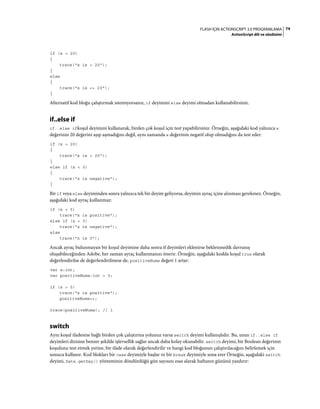 74FLASH IÇIN ACTIONSCRIPT 3.0 PROGRAMLAMA
ActionScript dili ve sözdizimi
if (x > 20)
{
trace("x is > 20");
}
else
{
trace("x is <= 20");
}
Alternatif kod bloğu çalıştırmak istemiyorsanız, if deyimini else deyimi olmadan kullanabilirsiniz.
if..else if
if..else ifkoşul deyimini kullanarak, birden çok koşul için test yapabilirsiniz. Örneğin, aşağıdaki kod yalnızca x
değerinin 20 değerini aşıp aşmadığını değil, aynı zamanda x değerinin negatif olup olmadığını da test eder:
if (x > 20)
{
trace("x is > 20");
}
else if (x < 0)
{
trace("x is negative");
}
Bir if veya else deyiminden sonra yalnızca tek bir deyim geliyorsa, deyimin ayraç içine alınması gerekmez. Örneğin,
aşağıdaki kod ayraç kullanmaz:
if (x > 0)
trace("x is positive");
else if (x < 0)
trace("x is negative");
else
trace("x is 0");
Ancak ayraç bulunmayan bir koşul deyimine daha sonra if deyimleri eklenirse beklenmedik davranış
oluşabileceğinden Adobe, her zaman ayraç kullanmanızı önerir. Örneğin, aşağıdaki kodda koşul true olarak
değerlendirilse de değerlendirilmese de, positiveNums değeri 1 artar:
var x:int;
var positiveNums:int = 0;
if (x > 0)
trace("x is positive");
positiveNums++;
trace(positiveNums); // 1
switch
Aynı koşul ifadesine bağlı birden çok çalıştırma yolunuz varsa switch deyimi kullanışlıdır. Bu, uzun if..else if
deyimleri dizisine benzer şekilde işlevsellik sağlar ancak daha kolay okunabilir. switch deyimi, bir Boolean değerinin
koşulunu test etmek yerine, bir ifade olarak değerlendirilir ve hangi kod bloğunun çalıştırılacağını belirlemek için
sonucu kullanır. Kod blokları bir case deyimiyle başlar ve bir break deyimiyle sona erer Örneğin, aşağıdaki switch
deyimi, Date.getDay() yönteminin döndürdüğü gün sayısını esas alarak haftanın gününü yazdırır:
 