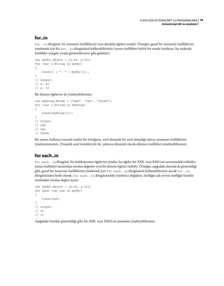 76FLASH IÇIN ACTIONSCRIPT 3.0 PROGRAMLAMA
ActionScript dili ve sözdizimi
for..in
for..in döngüsü, bir nesnenin özelliklerini veya dizideki öğeleri yineler. Örneğin, genel bir nesnenin özelliklerini
yinelemek için bir for..in döngüsünü kullanabilirsiniz (nesne özellikleri belirli bir sırada tutulmaz, bu nedende
özellikler rastgele sırada görüntüleniyor gibi gelebilir):
var myObj:Object = {x:20, y:30};
for (var i:String in myObj)
{
trace(i + ": " + myObj[i]);
}
// output:
// x: 20
// y: 30
Bir dizinin öğelerini de yineleyebilirsiniz:
var myArray:Array = ["one", "two", "three"];
for (var i:String in myArray)
{
trace(myArray[i]);
}
// output:
// one
// two
// three
Bir nesne, kullanıcı tanımlı sınıfın bir örneğiyse, sınıf dinamik bir sınıf olmadığı sürece nesnenin özelliklerini
yineleyemezsiniz. Dinamik sınıf örnekleriyle de, yalnızca dinamik olarak eklenen özellikleri yineleyebilirsiniz.
for each..in
for each..in döngüsü, bir koleksiyonun öğelerini yineler, bu öğeler bir XML veya XMLList nesnesindeki etiketler,
nesne özellikleri tarafından tutulan değerler veya bir dizinin öğeleri olabilir. Örneğin, aşağıdaki alıntıda da gösterildiği
gibi, genel bir nesnenin özelliklerini yinelemek için for each..in döngüsünü kullanabilirsiniz ancak for..in
döngüsünden farklı olarak, for each..in döngüsündeki yineleyici değişken, özelliğin adı yerine özelliğin kendisi
tarafından tutulan değeri içerir:
var myObj:Object = {x:20, y:30};
for each (var num in myObj)
{
trace(num);
}
// output:
// 20
// 30
Aşağıdaki örnekte gösterildiği gibi, bir XML veya XMLList nesnesini yineleyebilirsiniz:
 