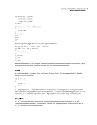 77FLASH IÇIN ACTIONSCRIPT 3.0 PROGRAMLAMA
ActionScript dili ve sözdizimi
var myXML:XML = <users>
<fname>Jane</fname>
<fname>Susan</fname>
<fname>John</fname>
</users>;
for each (var item in myXML.fname)
{
trace(item);
}
/* output
Jane
Susan
John
*/
Bu örnekte gösterildiği gibi, bir dizinin öğelerini de yineleyebilirsiniz:
var myArray:Array = ["one", "two", "three"];
for each (var item in myArray)
{
trace(item);
}
// output:
// one
// two
// three
Bir nesne mühürlenmiş bir sınıf örneğiyse, o nesnenin özelliklerini yineleyemezsiniz. Dinamik sınıf örnekleri için de,
sınıf tanımının bölümü olarak tanımlanan özellikler olan sabit özellikleri yineleyemezsiniz.
while
while döngüsü, koşul true olduğu sürece yinelenen if deyimine benzer. Örneğin, aşağıdaki kod, for döngüsü
örneğiyle aynı çıktıyı oluşturur:
var i:int = 0;
while (i < 5)
{
trace(i);
i++;
}
for döngüsü yerine while döngüsü kullanılmasının bir dezavantajı, sonsuz döngülerin while döngüleriyle daha
kolay yazılmasıdır. Sayaç değişkenini artıran ifadeyi çıkarırsanız, for döngüsü örneği derleme yapmaz ancak bu adımı
çıkarırsanız while döngüsü örneği derleme yapar. i değerini artıran ifade olmadan döngü sonsuz döngü olur.
do..while
do..while döngüsü, kod bloğu çalıştırıldıktan sonra koşul denetlendiğinden, kod bloğunun en az bir defa
çalıştırılmasını garantileyen bir while döngüsüdür. Aşağıdaki kod, koşul karşılanmasa da çıktı oluşturan basit bir
do..while döngüsü örneğini göstermektedir:
 