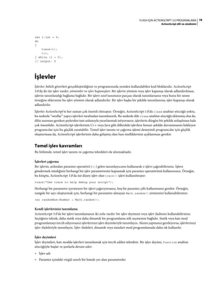 78FLASH IÇIN ACTIONSCRIPT 3.0 PROGRAMLAMA
ActionScript dili ve sözdizimi
var i:int = 5;
do
{
trace(i);
i++;
} while (i < 5);
// output: 5
İşlevler
İşlevler, belirli görevleri gerçekleştirdiğiniz ve programınızda yeniden kullanılabilen kod bloklarıdır. ActionScript
3.0'da iki tür işlev vardır: yöntemler ve işlev kapanışları. Bir işlevin yöntem veya işlev kapanışı olarak adlandırılması,
işlevin tanımlandığı bağlama bağlıdır. Bir işlevi sınıf tanımının parçası olarak tanımlarsanız veya bunu bir nesne
örneğine eklerseniz bu işlev yöntem olarak adlandırılır. Bir işlev başka bir şekilde tanımlanırsa, işlev kapanışı olarak
adlandırılır.
İşlevler ActionScript'te her zaman çok önemli olmuştur. Örneğin, ActionScript 1.0'da class anahtar sözcüğü yoktu,
bu nedenle “sınıflar” yapıcı işlevleri tarafından tanımlanırdı. Bu nedenle dile class anahtar sözcüğü eklenmiş olsa da,
dilin sunması gereken şeylerden tam anlamıyla yararlanmak istiyorsanız, işlevlerin düzgün bir şekilde anlaşılması hala
çok önemlidir. ActionScript işlevlerinin C++ veya Java gibi dillerdeki işlevlere benzer şekilde davranmasını bekleyen
programcılar için bu güçlük yaratabilir. Temel işlev tanımı ve çağırma işlemi deneyimli programcılar için güçlük
oluşturmasa da, ActionScript işlevlerinin daha gelişmiş olan bazı özelliklerinin açıklanması gerekir.
Temel işlev kavramları
Bu bölümde, temel işlev tanımı ve çağırma teknikleri ele alınmaktadır.
İşlevleri çağırma
Bir işlevin, ardından parantez operatörü (()) gelen tanımlayıcısını kullanarak o işlevi çağırabilirsiniz. İşleve
göndermek istediğiniz herhangi bir işlev parametresini kapsamak için parantez operatörünü kullanırsınız. Örneğin,
bu kitapta, ActionScript 3.0'da üst düzey işlev olan trace() işlevi kullanılmıştır:
trace("Use trace to help debug your script");
Herhangi bir parametre içermeyen bir işlevi çağırıyorsanız, boş bir parantez çifti kullanmanız gerekir. Örneğin,
rastgele bir sayı oluşturmak için, herhangi bir parametre almayan Math.random() yöntemini kullanabilirsiniz:
var randomNum:Number = Math.random();
Kendi işlevlerinizi tanımlama
ActionScript 3.0'da bir işlevi tanımlamanın iki yolu vardır: bir işlev deyimini veya işlev ifadesini kullanabilirsiniz.
Seçtiğiniz teknik, daha statik veya daha dinamik bir programlama stili seçmenize bağlıdır. Statik veya katı mod
programlamayı tercih ediyorsanız işlevlerinizi işlev deyimleriyle tanımlayın. Aksini yapmanız gerekiyorsa, işlevlerinizi
işlev ifadeleriyle tanımlayın. İşlev ifadeleri, dinamik veya standart mod programlamada daha sık kullanılır.
İşlev deyimleri
İşlev deyimleri, katı modda işlevleri tanımlamak için tercih edilen tekniktir. Bir işlev deyimi, function anahtar
sözcüğüyle başlar ve şunlarla devam eder:
• İşlev adı
• Parantez içindeki virgül sınırlı bir listede yer alan parametreler
 