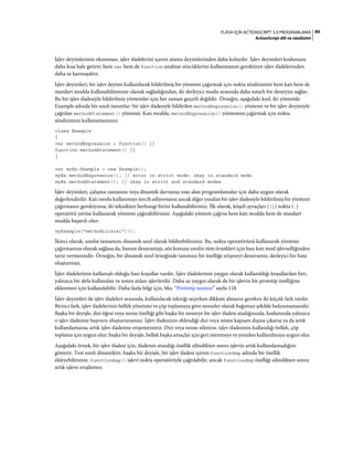 80FLASH IÇIN ACTIONSCRIPT 3.0 PROGRAMLAMA
ActionScript dili ve sözdizimi
İşlev deyimlerinin okunması, işlev ifadelerini içeren atama deyimlerinden daha kolaydır. İşlev deyimleri kodunuzu
daha kısa hale getirir; hem var hem de function anahtar sözcüklerini kullanmanızı gerektiren işlev ifadelerinden
daha az karmaşıktır.
İşlev deyimleri, bir işlev deyimi kullanılarak bildirilmiş bir yöntemi çağırmak için nokta sözdizimini hem katı hem de
standart modda kullanabilmenize olanak sağladığından, iki derleyici modu arasında daha tutarlı bir deneyim sağlar.
Bu bir işlev ifadesiyle bildirilmiş yöntemler için her zaman geçerli değildir. Örneğin, aşağıdaki kod, iki yöntemle
Example adında bir sınıfı tanımlar: bir işlev ifadesiyle bildirilen methodExpression() yöntemi ve bir işlev deyimiyle
çağrılan methodStatement() yöntemi. Katı modda, methodExpression() yöntemini çağırmak için nokta
sözdizimini kullanamazsınız.
class Example
{
var methodExpression = function() {}
function methodStatement() {}
}
var myEx:Example = new Example();
myEx.methodExpression(); // error in strict mode; okay in standard mode
myEx.methodStatement(); // okay in strict and standard modes
İşlev deyimleri, çalışma zamanını veya dinamik davranışı esas alan programlamalar için daha uygun olarak
değerlendirilir. Katı modu kullanmayı tercih ediyorsanız ancak diğer yandan bir işlev ifadesiyle bildirilmiş bir yöntemi
çağırmanız gerekiyorsa, iki teknikten herhangi birini kullanabilirsiniz. İlk olarak, köşeli ayraçları ([]) nokta (.)
operatörü yerine kullanarak yöntemi çağırabilirsiniz. Aşağıdaki yöntem çağrısı hem katı modda hem de standart
modda başarılı olur:
myExample["methodLiteral"]();
İkinci olarak, sınıfın tamamını dinamik sınıf olarak bildirebilirsiniz. Bu, nokta operatörünü kullanarak yöntemi
çağırmanıza olanak sağlasa da, bunun dezavantajı, söz konusu sınıfın tüm örnekleri için bazı katı mod işlevselliğinden
taviz vermenizdir. Örneğin, bir dinamik sınıf örneğinde tanımsız bir özelliğe erişmeyi denerseniz, derleyici bir hata
oluşturmaz.
İşlev ifadelerinin kullanışlı olduğu bazı koşullar vardır. İşlev ifadelerinin yaygın olarak kullanıldığı koşullardan biri,
yalnızca bir defa kullanılan ve sonra atılan işlevlerdir. Daha az yaygın olarak da bir işlevin bir prototip özelliğine
eklenmesi için kullanılabilir. Daha fazla bilgi için, bkz. “Prototip nesnesi” sayfa 118.
İşlev deyimleri ile işlev ifadeleri arasında, kullanılacak tekniği seçerken dikkate almanız gereken iki küçük fark vardır.
Birinci fark, işlev ifadelerinin bellek yönetimi ve çöp toplamaya göre nesneler olarak bağımsız şekilde bulunmamasıdır.
Başka bir deyişle, dizi öğesi veya nesne özelliği gibi başka bir nesneye bir işlev ifadesi atadığınızda, kodunuzda yalnızca
o işlev ifadesine başvuru oluşturursunuz. İşlev ifadenizin eklendiği dizi veya nesne kapsam dışına çıkarsa ya da artık
kullanılamazsa, artık işlev ifadesine erişemezsiniz. Dizi veya nesne silinirse, işlev ifadesinin kullandığı bellek, çöp
toplama için uygun olur; başka bir deyişle, bellek başka amaçlar için geri istenmeye ve yeniden kullanılmaya uygun olur.
Aşağıdaki örnek, bir işlev ifadesi için, ifadenin atandığı özellik silindikten sonra işlevin artık kullanılamadığını
gösterir. Test sınıfı dinamiktir, başka bir deyişle, bir işlev ifadesi içeren functionExp adında bir özellik
ekleyebilirsiniz. functionExp() işlevi nokta operatörüyle çağrılabilir, ancak functionExp özelliği silindikten sonra
artık işleve erişilemez.
 