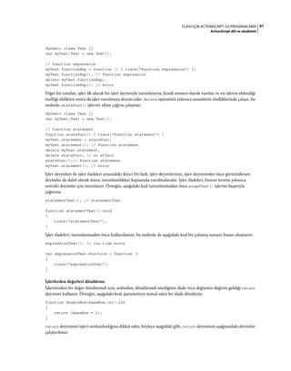 81FLASH IÇIN ACTIONSCRIPT 3.0 PROGRAMLAMA
ActionScript dili ve sözdizimi
dynamic class Test {}
var myTest:Test = new Test();
// function expression
myTest.functionExp = function () { trace("Function expression") };
myTest.functionExp(); // Function expression
delete myTest.functionExp;
myTest.functionExp(); // error
Diğer bir yandan, işlev ilk olarak bir işlev deyimiyle tanımlanırsa, kendi nesnesi olarak varolur ve siz işlevin eklendiği
özelliği sildikten sonra da işlev varolmaya devam eder. delete operatörü yalnızca nesnelerin özelliklerinde çalışır, bu
nedenle, stateFunc() işlevini silme çağrısı çalışmaz.
dynamic class Test {}
var myTest:Test = new Test();
// function statement
function stateFunc() { trace("Function statement") }
myTest.statement = stateFunc;
myTest.statement(); // Function statement
delete myTest.statement;
delete stateFunc; // no effect
stateFunc();// Function statement
myTest.statement(); // error
İşlev deyimleri ile işlev ifadeleri arasındaki ikinci bir fark, işlev deyimlerinin, işlev deyiminden önce görüntülenen
deyimler de dahil olmak üzere, tanımlandıkları kapsamda varolmalarıdır. İşlev ifadeleri, bunun tersine yalnızca
sonraki deyimler için tanımlanır. Örneğin, aşağıdaki kod tanımlanmadan önce scopeTest() işlevini başarıyla
çağırırsa:
statementTest(); // statementTest
function statementTest():void
{
trace("statementTest");
}
İşlev ifadeleri, tanımlanmadan önce kullanılamaz, bu nedenle de aşağıdaki kod bir çalışma zamanı hatası oluşturur:
expressionTest(); // run-time error
var expressionTest:Function = function ()
{
trace("expressionTest");
}
İşlevlerden değerleri döndürme
İşlevinizden bir değer döndürmek için, ardından, döndürmek istediğiniz ifade veya değişmez değerin geldiği return
deyimini kullanın. Örneğin, aşağıdaki kod, parametreyi temsil eden bir ifade döndürür:
function doubleNum(baseNum:int):int
{
return (baseNum * 2);
}
return deyiminin işlevi sonlandırdığına dikkat edin, böylece aşağıdaki gibi, return deyiminin aşağısındaki deyimler
çalıştırılmaz:
 