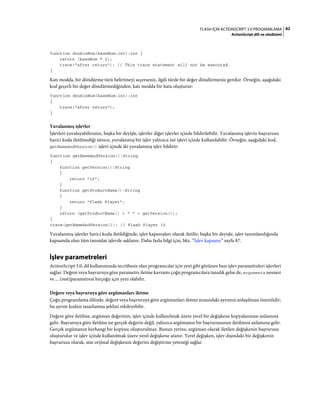 82FLASH IÇIN ACTIONSCRIPT 3.0 PROGRAMLAMA
ActionScript dili ve sözdizimi
function doubleNum(baseNum:int):int {
return (baseNum * 2);
trace("after return"); // This trace statement will not be executed.
}
Katı modda, bir döndürme türü belirtmeyi seçerseniz, ilgili türde bir değer döndürmeniz gerekir. Örneğin, aşağıdaki
kod geçerli bir değer döndürmediğinden, katı modda bir hata oluşturur:
function doubleNum(baseNum:int):int
{
trace("after return");
}
Yuvalanmış işlevler
İşlevleri yuvalayabilirsiniz, başka bir deyişle, işlevler diğer işlevler içinde bildirilebilir. Yuvalanmış işlevin başvurusu
harici koda iletilmediği sürece, yuvalanmış bir işlev yalnızca üst işlevi içinde kullanılabilir. Örneğin, aşağıdaki kod,
getNameAndVersion() işlevi içinde iki yuvalanmış işlev bildirir:
function getNameAndVersion():String
{
function getVersion():String
{
return "10";
}
function getProductName():String
{
return "Flash Player";
}
return (getProductName() + " " + getVersion());
}
trace(getNameAndVersion()); // Flash Player 10
Yuvalanmış işlevler harici koda iletildiğinde, işlev kapanışları olarak iletilir; başka bir deyişle, işlev tanımlandığında
kapsamda olan tüm tanımlar işlevde saklanır. Daha fazla bilgi için, bkz. “İşlev kapsamı” sayfa 87.
İşlev parametreleri
ActionScript 3.0, dil kullanımında tecrübesiz olan programcılar için yeni gibi görünen bazı işlev parametreleri işlevleri
sağlar. Değere veya başvuruya göre parametre iletme kavramı çoğu programcılara tanıdık gelse de, arguments nesnesi
ve ... (rest)parametresi birçoğu için yeni olabilir.
Değere veya başvuruya göre argümanları iletme
Çoğu programlama dilinde, değere veya başvuruya göre argümanları iletme arasındaki ayrımın anlaşılması önemlidir;
bu ayrım kodun tasarlanma şeklini etkileyebilir.
Değere göre iletilme, argüman değerinin, işlev içinde kullanılmak üzere yerel bir değişkene kopyalanması anlamına
gelir. Başvuruya göre iletilme ise gerçek değerin değil, yalnızca argümanın bir başvurusunun iletilmesi anlamına gelir.
Gerçek argümanın herhangi bir kopyası oluşturulmaz. Bunun yerine, argüman olarak iletilen değişkenin başvurusu
oluşturulur ve işlev içinde kullanılmak üzere yerel değişkene atanır. Yerel değişken, işlev dışındaki bir değişkenin
başvurusu olarak, size orijinal değişkenin değerini değiştirme yeteneği sağlar.
 