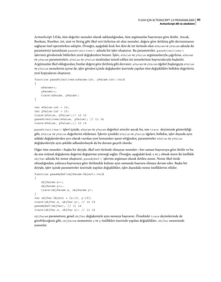 83FLASH IÇIN ACTIONSCRIPT 3.0 PROGRAMLAMA
ActionScript dili ve sözdizimi
ActionScript 3.0'da, tüm değerler nesneler olarak saklandığından, tüm argümanlar başvuruya göre iletilir. Ancak,
Boolean, Number, int, uint ve String gibi ilkel veri türlerine ait olan nesneler, değere göre iletilmiş gibi davranmasını
sağlayan özel operatörlere sahiptir. Örneğin, aşağıdaki kod, her ikisi de int türünde olan xParam ve yParam adında iki
parametreyi tanımlayan passPrimitives() adında bir işlev oluşturur. Bu parametreler, passPrimitives()
işlevinin gövdesinde bildirilen yerel değişkenlere benzer. İşlev, xValue ve yValue argümanlarıyla çağrılırsa, xParam
ve yParam parametreleri, xValue ve yValue tarafından temsil edilen int nesnelerinin başvurularıyla başlatılır.
Argümanlar ilkel olduğundan, bunlar değere göre iletilmiş gibi davranır. xParam ve yParam öğeleri başlangıçta xValue
ve yValue nesnelerini içerse de, işlev gövdesi içinde değişkenler üzerinde yapılan tüm değişiklikler bellekte değerlerin
yeni kopyalarını oluşturur.
function passPrimitives(xParam:int, yParam:int):void
{
xParam++;
yParam++;
trace(xParam, yParam);
}
var xValue:int = 10;
var yValue:int = 15;
trace(xValue, yValue);// 10 15
passPrimitives(xValue, yValue); // 11 16
trace(xValue, yValue);// 10 15
passPrimitives() işlevi içinde, xParam ve yParam değerleri artırılır ancak bu, son trace deyiminde gösterildiği
gibi, xValue ve yValue değerlerini etkilemez. İşlevin içindeki xValue ve yValue öğeleri, bellekte, işlev dışında aynı
addaki değişkenlerden ayrı olarak varolan yeni konumları işaret ettiğinden, parametreler xValue ve yValue
değişkenleriyle aynı şekilde adlandırılsaydı da bu durum geçerli olurdu.
Diğer tüm nesneler—başka bir deyişle, ilkel veri türünde olmayan nesneler—her zaman başvuruya göre iletilir ve bu
da size orijinal değişkenin değerini değiştirme yeteneği sağlar. Örneğin, aşağıdaki kod, x ve y olmak üzere iki özellikle
objVar adında bir nesne oluşturur. passByRef() işlevine argüman olarak iletilen nesne. Nesne ilkel türde
olmadığından, yalnızca başvuruya göre iletilmekle kalmaz aynı zamanda başvuru olmaya devam eder. Başka bir
deyişle, işlev içinde parametreler üzerinde yapılan değişiklikler, işlev dışındaki nesne özelliklerini etkiler.
function passByRef(objParam:Object):void
{
objParam.x++;
objParam.y++;
trace(objParam.x, objParam.y);
}
var objVar:Object = {x:10, y:15};
trace(objVar.x, objVar.y); // 10 15
passByRef(objVar); // 11 16
trace(objVar.x, objVar.y); // 11 16
objParam parametresi, genel objVar değişkeniyle aynı nesneye başvurur. Örnekteki trace deyimlerinde de
görebileceğiniz gibi, objParam nesnesinin x ve y özellikleri üzerinde yapılan değişiklikler, objVar nesnesinde
yansıtılır.
 