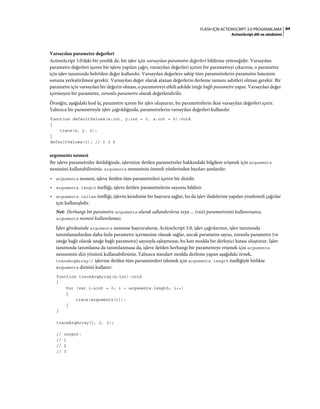 84FLASH IÇIN ACTIONSCRIPT 3.0 PROGRAMLAMA
ActionScript dili ve sözdizimi
Varsayılan parametre değerleri
ActionScript 3.0'daki bir yenilik de, bir işlev için varsayılan parametre değerleri bildirme yeteneğidir. Varsayılan
parametre değerleri içeren bir işleve yapılan çağrı, varsayılan değerleri içeren bir parametreyi çıkarırsa, o parametre
için işlev tanımında belirtilen değer kullanılır. Varsayılan değerlere sahip tüm parametrelerin parametre listesinin
sonuna yerleştirilmesi gerekir. Varsayılan değer olarak atanan değerlerin derleme zamanı sabitleri olması gerekir. Bir
parametre için varsayılan bir değerin olması, o parametreyi etkili şekilde isteğe bağlı parametre yapar. Varsayılan değer
içermeyen bir parametre, zorunlu parametre olarak değerlendirilir.
Örneğin, aşağıdaki kod üç parametre içeren bir işlev oluşturur, bu parametrelerin ikisi varsayılan değerleri içerir.
Yalnızca bir parametreyle işlev çağrıldığında, parametrelerin varsayılan değerleri kullanılır.
function defaultValues(x:int, y:int = 3, z:int = 5):void
{
trace(x, y, z);
}
defaultValues(1); // 1 3 5
arguments nesnesi
Bir işleve parametreler iletildiğinde, işlevinize iletilen parametreler hakkındaki bilgilere erişmek için arguments
nesnesini kullanabilirsiniz. arguments nesnesinin önemli yönlerinden bazıları şunlardır:
• arguments nesnesi, işleve iletilen tüm parametreleri içeren bir dizidir.
• arguments.length özelliği, işleve iletilen parametrelerin sayısını bildirir.
• arguments.callee özelliği, işlevin kendisine bir başvuru sağlar, bu da işlev ifadelerine yapılan yinelemeli çağrılar
için kullanışlıdır.
Not: Herhangi bir parametre arguments olarak adlandırılırsa veya ... (rest) parametresini kullanırsanız,
arguments nesnesi kullanılamaz.
İşlev gövdesinde arguments nesnesie başvurulursa, ActionScript 3.0, işlev çağrılarının, işlev tanımında
tanımlananlardan daha fazla parametre içermesine olanak sağlar, ancak parametre sayısı, zorunlu parametre (ve
isteğe bağlı olarak isteğe bağlı parametre) sayısıyla eşleşmezse, bu katı modda bir derleyici hatası oluşturur. İşlev
tanımında tanımlansa da tanımlanmasa da, işleve iletilen herhangi bir parametreye erişmek için arguments
nesnesinin dizi yönünü kullanabilirsiniz. Yalnızca standart modda derleme yapan aşağıdaki örnek,
traceArgArray() işlevine iletilen tüm parametreleri izlemek için arguments.length özelliğiyle birlikte
arguments dizisini kullanır:
function traceArgArray(x:int):void
{
for (var i:uint = 0; i < arguments.length; i++)
{
trace(arguments[i]);
}
}
traceArgArray(1, 2, 3);
// output:
// 1
// 2
// 3
 