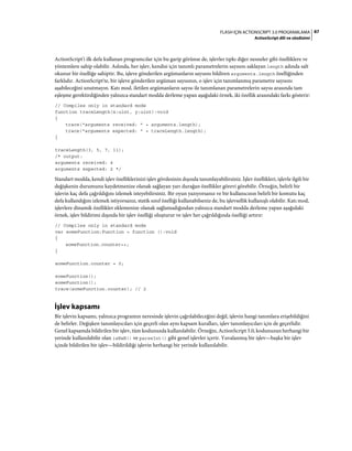 87FLASH IÇIN ACTIONSCRIPT 3.0 PROGRAMLAMA
ActionScript dili ve sözdizimi
ActionScript'i ilk defa kullanan programcılar için bu garip görünse de, işlevler tıpkı diğer nesneler gibi özelliklere ve
yöntemlere sahip olabilir. Aslında, her işlev, kendisi için tanımlı parametrelerin sayısını saklayan length adında salt
okunur bir özelliğe sahiptir. Bu, işleve gönderilen argümanların sayısını bildiren arguments.length özelliğinden
farklıdır. ActionScript'te, bir işleve gönderilen argüman sayısının, o işlev için tanımlanmış parametre sayısını
aşabileceğini unutmayın. Katı mod, iletilen argümanların sayısı ile tanımlanan parametrelerin sayısı arasında tam
eşleşme gerektirdiğinden yalnızca standart modda derleme yapan aşağıdaki örnek, iki özellik arasındaki farkı gösterir:
// Compiles only in standard mode
function traceLength(x:uint, y:uint):void
{
trace("arguments received: " + arguments.length);
trace("arguments expected: " + traceLength.length);
}
traceLength(3, 5, 7, 11);
/* output:
arguments received: 4
arguments expected: 2 */
Standart modda, kendi işlev özelliklerinizi işlev gövdesinin dışında tanımlayabilirsiniz. İşlev özellikleri, işlevle ilgili bir
değişkenin durumunu kaydetmenize olanak sağlayan yarı durağan özellikler görevi görebilir. Örneğin, belirli bir
işlevin kaç defa çağrıldığını izlemek isteyebilirsiniz. Bir oyun yazıyorsanız ve bir kullanıcının belirli bir komutu kaç
defa kullandığını izlemek istiyorsanız, statik sınıf özelliği kullanabilseniz de, bu işlevsellik kullanışlı olabilir. Katı mod,
işlevlere dinamik özellikler eklemenize olanak sağlamadığından yalnızca standart modda derleme yapan aşağıdaki
örnek, işlev bildirimi dışında bir işlev özelliği oluşturur ve işlev her çağrıldığında özelliği artırır:
// Compiles only in standard mode
var someFunction:Function = function ():void
{
someFunction.counter++;
}
someFunction.counter = 0;
someFunction();
someFunction();
trace(someFunction.counter); // 2
İşlev kapsamı
Bir işlevin kapsamı, yalnızca programın neresinde işlevin çağrılabileceğini değil, işlevin hangi tanımlara erişebildiğini
de belirler. Değişken tanımlayıcıları için geçerli olan aynı kapsam kuralları, işlev tanımlayıcıları için de geçerlidir.
Genel kapsamda bildirilen bir işlev, tüm kodunuzda kullanılabilir. Örneğin, ActionScript 3.0, kodunuzun herhangi bir
yerinde kullanılabilir olan isNaN() ve parseInt() gibi genel işlevler içerir. Yuvalanmış bir işlev—başka bir işlev
içinde bildirilen bir işlev—bildirildiği işlevin herhangi bir yerinde kullanılabilir.
 