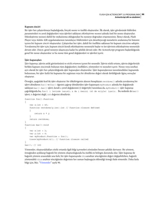 88FLASH IÇIN ACTIONSCRIPT 3.0 PROGRAMLAMA
ActionScript dili ve sözdizimi
Kapsam zinciri
Bir işlev her çalıştırılmaya başladığında, birçok nesne ve özellik oluşturulur. İlk olarak, işlev gövdesinde bildirilen
parametreleri ve yerel değişkenleri veya işlevleri saklayan etkinleştirme nesnesi adında özel bir nesne oluşturulur.
Etkinleştirme nesnesi dahili bir mekanizma olduğundan bu nesneye doğrudan erişemezsiniz. İkinci olarak, Flash
Player veya Adobe AIR uygulamalarının tanımlayıcı bildirimleri için denetleyeceği nesnelerin sıralanmış bir listesini
içeren bir kapsam zinciri oluşturulur. Çalıştırılan her işlev, dahili bir özellikte saklanan bir kapsam zincirine sahiptir.
Yuvalanmış bir işlev için, kapsam zinciri kendi etkinleştirme nesnesiyle başlar ve üst işlevinin etkinleştirme nesnesiyle
devam eder. Zincir, genel nesneye ulaşıncaya kadar bu şekilde devam eder. Bir ActionScript programı başlatıldığında
genel bir nesne oluşturulur ve bu nesne tüm genel değişkenleri ve işlevleri içerir.
İşlev kapanışları
İşlev kapanışı, işlevin anlık görüntüsünü ve sözlü ortamını içeren bir nesnedir. İşlevin sözlü ortamı, işlevin değerleriyle
birlikte kapsam zincirinde bulunan tüm değişkenleri, özellikleri, yöntemleri ve nesneleri içerir. Nesne veya sınıftan
ayrı olarak bir işlev her çalıştırıldığında işlev kapanışları oluşturulur. İşlev kapanışlarının tanımlandıkları kapsamda
bulunması, bir işlev farklı bir kapsama bir argüman veya bir döndürme değeri olarak iletildiğinde ilginç sonuçlar
oluşturur.
Örneğin, aşağıdaki kod iki işlev oluşturur: bir dikdörtgenin alanını hesaplayan rectArea() adında yuvalanmış bir
işlevi döndüren foo() ve foo() öğesini çağırıp döndürülen işlev kapanışını myProduct adında bir değişkende
saklayan bar(). bar() işlevi, kendi x yerel değişkenini (2 değeriyle) tanımlasa da, myProduct() işlev kapanışı
çağrıldığında bu, foo() i levinde tanımlı x de i kenini (40 de eriyle) içerir. Bu nedenle de bar()
işlevi, 8 değerini değil, 160 değerini döndürür.
function foo():Function
{
var x:int = 40;
function rectArea(y:int):int // function closure defined
{
return x * y
}
return rectArea;
}
function bar():void
{
var x:int = 2;
var y:int = 4;
var myProduct:Function = foo();
trace(myProduct(4)); // function closure called
}
bar(); // 160
Yöntemler, oluşturuldukları sözlü ortamla ilgili bilgi içermeleri yönünden benzer şekilde davranır. Bir yöntem,
örneğinden ayıklanıp bağımlı bir yöntem oluşturduğunda bu özellik en belirgin durumda olur. İşlev kapanışı ile
bağımlı yöntem arasındaki ana fark, bir işlev kapanışında thisanahtar sözcüğünün değeri değişebilirken, bağımlı
yöntemdeki this anahtar sözcüğünün değerinin her zaman başlangıçta eklendiği örneği ifade etmesidir. Daha fazla
bilgi için, bkz. “Yöntemler” sayfa 96.
 