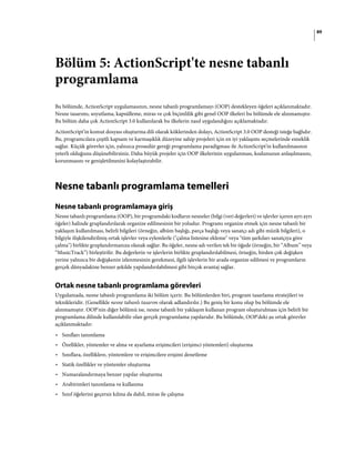 89
Bölüm 5: ActionScript'te nesne tabanlı
programlama
Bu bölümde, ActionScript uygulamasının, nesne tabanlı programlamayı (OOP) destekleyen öğeleri açıklanmaktadır.
Nesne tasarımı, soyutlama, kapsülleme, miras ve çok biçimlilik gibi genel OOP ilkeleri bu bölümde ele alınmamıştır.
Bu bölüm daha çok ActionScript 3.0 kullanılarak bu ilkelerin nasıl uygulandığını açıklamaktadır.
ActionScript’in komut dosyası oluşturma dili olarak köklerinden dolayı, ActionScript 3.0 OOP desteği isteğe bağlıdır.
Bu, programcılara çeşitli kapsam ve karmaşıklık düzeyine sahip projeleri için en iyi yaklaşımı seçmelerinde esneklik
sağlar. Küçük görevler için, yalnızca prosedür gereği programlama paradigması ile ActionScript'in kullanılmasının
yeterli olduğunu düşünebilirsiniz. Daha büyük projeler için OOP ilkelerinin uygulanması, kodunuzun anlaşılmasını,
korunmasını ve genişletilmesini kolaylaştırabilir.
Nesne tabanlı programlama temelleri
Nesne tabanlı programlamaya giriş
Nesne tabanlı programlama (OOP), bir programdaki kodların nesneler (bilgi (veri değerleri) ve işlevler içeren ayrı ayrı
öğeler) halinde gruplandırılarak organize edilmesinin bir yoludur. Programı organize etmek için nesne tabanlı bir
yaklaşım kullanılması, belirli bilgileri (örneğin, albüm başlığı, parça başlığı veya sanatçı adı gibi müzik bilgileri), o
bilgiyle ilişkilendirilmiş ortak işlevler veya eylemlerle ("çalma listesine ekleme" veya "tüm şarkıları sanatçıya göre
çalma") birlikte gruplandırmanıza olanak sağlar. Bu öğeler, nesne adı verilen tek bir öğede (örneğin, bir “Album” veya
“MusicTrack”) birleştirilir. Bu değerlerin ve işlevlerin birlikte gruplandırılabilmesi, örneğin, birden çok değişken
yerine yalnızca bir değişkenin izlenmesinin gerekmesi, ilgili işlevlerin bir arada organize edilmesi ve programların
gerçek dünyadakine benzer şekilde yapılandırılabilmesi gibi birçok avantaj sağlar.
Ortak nesne tabanlı programlama görevleri
Uygulamada, nesne tabanlı programlama iki bölüm içerir. Bu bölümlerden biri, program tasarlama stratejileri ve
teknikleridir. (Genellikle nesne tabanlı tasarım olarak adlandırılır.) Bu geniş bir konu olup bu bölümde ele
alınmamıştır. OOP'nin diğer bölümü ise, nesne tabanlı bir yaklaşım kullanan program oluşturulması için belirli bir
programlama dilinde kullanılabilir olan gerçek programlama yapılarıdır. Bu bölümde, OOP'deki şu ortak görevler
açıklanmaktadır:
• Sınıfları tanımlama
• Özellikler, yöntemler ve alma ve ayarlama erişimcileri (erişimci yöntemleri) oluşturma
• Sınıflara, özelliklere, yöntemlere ve erişimcilere erişimi denetleme
• Statik özellikler ve yöntemler oluşturma
• Numaralandırmaya benzer yapılar oluşturma
• Arabirimleri tanımlama ve kullanma
• Sınıf öğelerini geçersiz kılma da dahil, miras ile çalışma
 