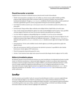 90FLASH IÇIN ACTIONSCRIPT 3.0 PROGRAMLAMA
ActionScript'te nesne tabanlı programlama
Önemli kavramlar ve terimler
Aşağıdaki başvuru listesinde, bu bölümde karşınıza çıkacak önemli terimler bulunmaktadır:
• Nitelik: Sınıf tanımında bir sınıf öğesine (örn. bir özellik veya yöntem) atanan özellik. Nitelikler genellikle,
programın diğer bölümlerindeki kodlar tarafından özellik veya yöntemin erişilebilir olup olmayacağını
tanımlamak için kullanılır. Örneğin, private ve public niteliklerdir. Özel bir yöntem yalnızca sınıfın içindeki kod
tarafından çağrılabilirken genel bir yöntem programdaki herhangi bir kod tarafından çağrılabilir.
• Sınıf: Belirli bir türdeki nesnelerin yapı ve davranışının tanımı (bu veri türündeki nesnelerin bir şablonu veya
şeması gibi).
• Sınıf hiyerarşisi: Hangi sınıfların diğer sınıflardan miras aldığını belirten, ilişkili birden çok sınıfın yapısı.
• Yapıcı: Sınıfın örneği oluşturulduğunda çağrılan, bir sınıfta tanımlayabildiğiniz özel bir yöntem. Yapıcı genellikle
varsayılan değerleri belirtmek veya nesne için kurulum işlemlerini gerçekleştirmek için kullanılır.
• Veri türü: Belirli bir değişkenin saklayabildiği bilgi türü. Genellikle veri türü ile sınıf aynı anlamdadır.
• Nokta operatörü: ActionScript'te (ve diğer birçok programlama dilinde), bir adın, bir nesnenin alt öğesini (örn. bir
özellik ya da yöntem) ifade ettiğini belirtmek için kullanılan nokta işareti (.). Örneğin, myObject.myProperty
ifadesinde nokta operatörü, myProperty teriminin, myObject adındaki nesnenin öğesi olan bir değeri ifade ettiğini
belirtir.
• Numaralandırma: Tek bir sınıfın özellikleri olarak rahatlık sağlaması için birlikte gruplandırılmış ilgili sabit
değerleri kümesi.
• Miras: Bir sınıf tanımının, farklı bir sınıf tanımının tüm işlevlerini içermesine (ve genellikle bu işleve katkıda
bulunmasına ) olanak sağlayan OOP mekanizması.
• Örnek: Bir programda oluşturulmuş gerçek bir nesne.
• Ad alanı: Temel anlamda, kodun diğer koda erişmesi konusunda daha düzgün denetim sağlayan özel bir nitelik.
Bölüm içi örneklerle çalışma
Bu bölümde çalışırken örnek kod listelerinin bazılarını test etmek isteyebilirsiniz. Bu bölümdeki kod listeleri öncelikli
olarak veri türlerinin tanımlanması ve işlenmesiyle ilgili olduğundan, örneklerin test edilmesi işlemi kapsamında,
tanımlanan sınıfın bir örneğinin oluşturulması, örneğin özellikleri ya da yöntemleri kullanılarak işlenmesi ve daha
sonra bu örneğin özelliklerinin değerlerinin görüntülenmesi yer alır. Bu değerleri görüntülemek için, Sahne
Alanı'ndaki metin alanı örneğine değerleri yazmak veya değerleri Çıktı panelinde yazdırmak için trace() işlevini
kullanmak isteyebilirsiniz. Bu teknikler, “Bölüm içi örnek kod listelerini test etme” sayfa 34 bölümünde ayrıntılı
şekilde açıklanmıştır.
Sınıflar
Sınıf, bir nesnenin soyut temsilidir. Sınıfta, bir nesnenin barındırabileceği veri türleri ve nesnenin sergileyebileceği
davranışlar hakkında bilgiler yer alır. Böyle bir soyutlamanın yararı, yalnızca birbiriyle etkileşim kuran birkaç
nesnenin yer aldığı küçük komut dosyaları yazdığınızda belirgin olmayabilir. Ancak programın kapsamı genişledikçe
ve yönetilmesi gereken nesne sayısı arttıkça, nesnelerin nasıl oluşturulduğu ve birbiriyle nasıl etkileşim kurduğu
konusunda sınıfların size daha iyi denetim sağladığını fark edebilirsiniz.
 