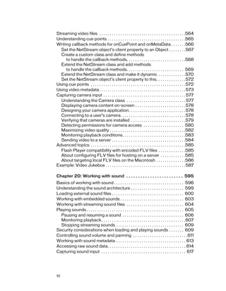 Streaming video files . . . . . . . . . . . . . . . . . . . . . . . . . . . . . . . . . . . . . . . . .564
Understanding cue points . . . . . . . . . . . . . . . . . . . . . . . . . . . . . . . . . . . . .565
Writing callback methods for onCuePoint and onMetaData . . . . . . .566
  Set the NetStream object’s client property to an Object . . . . . . . .567
  Create a custom class and define methods
     to handle the callback methods. . . . . . . . . . . . . . . . . . . . . . . . . . . .568
  Extend the NetStream class and add methods
     to handle the callback methods. . . . . . . . . . . . . . . . . . . . . . . . . . . 569
  Extend the NetStream class and make it dynamic . . . . . . . . . . . . .570
  Set the NetStream object’s client property to this. . . . . . . . . . . . . . 572
Using cue points . . . . . . . . . . . . . . . . . . . . . . . . . . . . . . . . . . . . . . . . . . . . . 572
Using video metadata . . . . . . . . . . . . . . . . . . . . . . . . . . . . . . . . . . . . . . . . . 573
Capturing camera input . . . . . . . . . . . . . . . . . . . . . . . . . . . . . . . . . . . . . . . 577
  Understanding the Camera class . . . . . . . . . . . . . . . . . . . . . . . . . . . . 577
  Displaying camera content on-screen . . . . . . . . . . . . . . . . . . . . . . . . 578
  Designing your camera application. . . . . . . . . . . . . . . . . . . . . . . . . . . 578
  Connecting to a user’s camera. . . . . . . . . . . . . . . . . . . . . . . . . . . . . . . 578
  Verifying that cameras are installed . . . . . . . . . . . . . . . . . . . . . . . . . .579
  Detecting permissions for camera access . . . . . . . . . . . . . . . . . . . 580
  Maximizing video quality . . . . . . . . . . . . . . . . . . . . . . . . . . . . . . . . . . . .582
  Monitoring playback conditions. . . . . . . . . . . . . . . . . . . . . . . . . . . . . .583
  Sending video to a server . . . . . . . . . . . . . . . . . . . . . . . . . . . . . . . . . . .584
Advanced topics . . . . . . . . . . . . . . . . . . . . . . . . . . . . . . . . . . . . . . . . . . . . .585
  Flash Player compatibility with encoded FLV files . . . . . . . . . . . . .585
  About configuring FLV files for hosting on a server . . . . . . . . . . . .585
  About targeting local FLV files on the Macintosh . . . . . . . . . . . . . .586
Example: Video Jukebox . . . . . . . . . . . . . . . . . . . . . . . . . . . . . . . . . . . . . . 587

Chapter 20: Working with sound . . . . . . . . . . . . . . . . . . . . . . . . 595
Basics of working with sound . . . . . . . . . . . . . . . . . . . . . . . . . . . . . . . . . 596
Understanding the sound architecture . . . . . . . . . . . . . . . . . . . . . . . . . 599
Loading external sound files . . . . . . . . . . . . . . . . . . . . . . . . . . . . . . . . . . 600
Working with embedded sounds . . . . . . . . . . . . . . . . . . . . . . . . . . . . . . 603
Working with streaming sound files . . . . . . . . . . . . . . . . . . . . . . . . . . . 604
Playing sounds . . . . . . . . . . . . . . . . . . . . . . . . . . . . . . . . . . . . . . . . . . . . . . 605
  Pausing and resuming a sound . . . . . . . . . . . . . . . . . . . . . . . . . . . . . 606
  Monitoring playback. . . . . . . . . . . . . . . . . . . . . . . . . . . . . . . . . . . . . . . .607
  Stopping streaming sounds . . . . . . . . . . . . . . . . . . . . . . . . . . . . . . . . 609
Security considerations when loading and playing sounds . . . . . . . 609
Controlling sound volume and panning . . . . . . . . . . . . . . . . . . . . . . . . . .611
Working with sound metadata . . . . . . . . . . . . . . . . . . . . . . . . . . . . . . . . . 613
Accessing raw sound data. . . . . . . . . . . . . . . . . . . . . . . . . . . . . . . . . . . . . 614
Capturing sound input . . . . . . . . . . . . . . . . . . . . . . . . . . . . . . . . . . . . . . . . 617




10
 