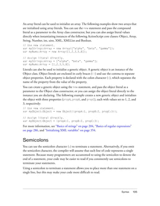 An array literal can be used to initialize an array. The following examples show two arrays that
are initialized using array literals. You can use the new statement and pass the compound
literal as a parameter to the Array class constructor, but you can also assign literal values
directly when instantiating instances of the following ActionScript core classes: Object, Array,
String, Number, int, uint, XML, XMLList and Boolean.
// Use new statement.
var myStrings:Array = new Array(["alpha", "beta", "gamma"]);
var myNums:Array = new Array([1,2,3,5,8]);

// Assign literal directly.
var myStrings:Array = ["alpha", "beta", "gamma"];
var myNums:Array = [1,2,3,5,8];

Literals can also be used to initialize a generic object. A generic object is an instance of the
Object class. Object literals are enclosed in curly braces ({}) and use the comma to separate
object properties. Each property is declared with the colon character (:), which separates the
name of the property from the value of the property.
You can create a generic object using the new statement, and pass the object literal as a
parameter to the Object class constructor, or you can assign the object literal directly to the
instance you are declaring. The following example creates a new generic object and initializes
the object with three properties (propA, propB, and propC), each with values set to 1, 2, and
3, respectively:
// Use new statement.
var myObject:Object = new Object({propA:1, propB:2, propC:3});

// Assign literal directly.
var myObject:Object = {propA:1, propB:2, propC:3};

For more information, see “Basics of strings” on page 204, “Basics of regular expressions”
on page 286, and “Initializing XML variables” on page 354.


Semicolons
You can use the semicolon character (;) to terminate a statement. Alternatively, if you omit
the semicolon character, the compiler will assume that each line of code represents a single
statement. Because many programmers are accustomed to using the semicolon to denote the
end of a statement, your code may be easier to read if you consistently use semicolons to
terminate your statements.
Using a semicolon to terminate a statement allows you to place more than one statement on a
single line, but this may make your code more difficult to read.




                                                                                    Syntax   105
 
