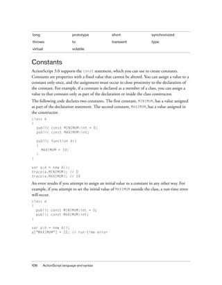 long                     prototype              short                   synchronized

throws                   to                     transient               type

virtual                  volatile



Constants
ActionScript 3.0 supports the const statement, which you can use to create constants.
Constants are properties with a fixed value that cannot be altered. You can assign a value to a
constant only once, and the assignment must occur in close proximity to the declaration of
the constant. For example, if a constant is declared as a member of a class, you can assign a
value to that constant only as part of the declaration or inside the class constructor.
The following code declares two constants. The first constant, MINIMUM, has a value assigned
as part of the declaration statement. The second constant, MAXIMUM, has a value assigned in
the constructor.
class A
{
  public const MINIMUM:int = 0;
  public const MAXIMUM:int;

    public function A()
    {
      MAXIMUM = 10;
    }
}

var a:A = new A();
trace(a.MINIMUM); // 0
trace(a.MAXIMUM); // 10

An error results if you attempt to assign an initial value to a constant in any other way. For
example, if you attempt to set the initial value of MAXIMUM outside the class, a run-time error
will occur.
class A
{
  public const MINIMUM:int = 0;
  public const MAXIMUM:int;
}

var a:A = new A();
a["MAXIMUM"] = 10; // run-time error




108    ActionScript language and syntax
 