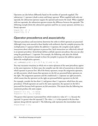 Operators can also behave differently based on the number of operands supplied. The
subtraction (-) operator is both a unary and binary operator. When supplied with only one
operand, the subtraction operator negates the operand and returns the result. When supplied
with two operands, the subtraction operator returns the difference between the operands. The
following example shows the subtraction operator used first as a unary operator, and then as a
binary operator.
trace(-3); // -3
trace(7-2); // 5


Operator precedence and associativity
Operator precedence and associativity determine the order in which operators are processed.
Although it may seem natural to those familiar with arithmetic that the compiler processes the
multiplication (*) operator before the addition (+) operator, the compiler needs explicit
instructions about which operators to process first. Such instructions are collectively referred
to as operator precedence. ActionScript defines a default operator precedence that you can alter
using the parentheses (()) operator. For example, the following code alters the default
precedence in the previous example to force the compiler to process the addition operator
before the multiplication operator:
var sumNumber:uint = (2 + 3) * 4; // uint == 20

You may encounter situations in which two or more operators of the same precedence appear
in the same expression. In these cases, the compiler uses the rules of associativity to determine
which operator to process first. All of the binary operators, except the assignment operators,
are left-associative, which means that operators on the left are processed before operators on
the right. The assignment operators and the conditional (?:) operator are right-associative,
which means that the operators on the right are processed before operators on the left.
For example, consider the less-than (<) and greater-than (>) operators, which have the same
precedence. If both operators are used in the same expression, the operator on the left is
processed first because both operators are left-associative. This means that the following two
statements produce the same output:
trace(3 > 2 < 1);   // false
trace((3 > 2) < 1); // false

The greater-than operator is processed first, which results in a value of true, because the
operand 3 is greater than the operand 2. The value true is then passed to the less-than
operator along with the operand 1. The following code represents this intermediate state:
trace((true) < 1);




110   ActionScript language and syntax
 