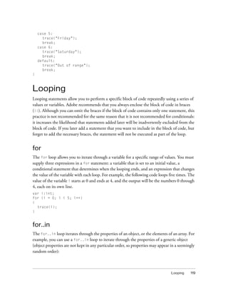 case 5:
      trace("Friday");
      break;
    case 6:
      trace("Saturday");
      break;
    default:
      trace("Out of range");
      break;
}



Looping
Looping statements allow you to perform a specific block of code repeatedly using a series of
values or variables. Adobe recommends that you always enclose the block of code in braces
({}). Although you can omit the braces if the block of code contains only one statement, this
practice is not recommended for the same reason that it is not recommended for conditionals:
it increases the likelihood that statements added later will be inadvertently excluded from the
block of code. If you later add a statement that you want to include in the block of code, but
forget to add the necessary braces, the statement will not be executed as part of the loop.


for
The for loop allows you to iterate through a variable for a specific range of values. You must
supply three expressions in a for statement: a variable that is set to an initial value, a
conditional statement that determines when the looping ends, and an expression that changes
the value of the variable with each loop. For example, the following code loops five times. The
value of the variable i starts at 0 and ends at 4, and the output will be the numbers 0 through
4, each on its own line.
var i:int;
for (i = 0; i < 5; i++)
{
  trace(i);
}


for..in
The for..in loop iterates through the properties of an object, or the elements of an array. For
example, you can use a for..in loop to iterate through the properties of a generic object
(object properties are not kept in any particular order, so properties may appear in a seemingly
random order):



                                                                                  Looping    119
 