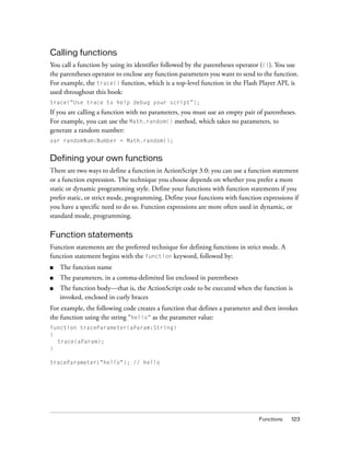 Calling functions
You call a function by using its identifier followed by the parentheses operator (()). You use
the parentheses operator to enclose any function parameters you want to send to the function.
For example, the trace() function, which is a top-level function in the Flash Player API, is
used throughout this book:
trace(“Use trace to help debug your script”);
If you are calling a function with no parameters, you must use an empty pair of parentheses.
For example, you can use the Math.random() method, which takes no parameters, to
generate a random number:
var randomNum:Number = Math.random();


Defining your own functions
There are two ways to define a function in ActionScript 3.0: you can use a function statement
or a function expression. The technique you choose depends on whether you prefer a more
static or dynamic programming style. Define your functions with function statements if you
prefer static, or strict mode, programming. Define your functions with function expressions if
you have a specific need to do so. Function expressions are more often used in dynamic, or
standard mode, programming.

Function statements
Function statements are the preferred technique for defining functions in strict mode. A
function statement begins with the function keyword, followed by:
■   The function name
■   The parameters, in a comma-delimited list enclosed in parentheses
■   The function body—that is, the ActionScript code to be executed when the function is
    invoked, enclosed in curly braces
For example, the following code creates a function that defines a parameter and then invokes
the function using the string “hello” as the parameter value:
function traceParameter(aParam:String)
{
  trace(aParam);
}

traceParameter("hello"); // hello




                                                                               Functions   123
 
