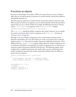 Functions as objects
Functions in ActionScript 3.0 are objects. When you create a function, you are creating an
object that can not only be passed as a parameter to another function, but also have properties
and methods attached to it.
Functions passed as arguments to another function are passed by reference and not by value.
When you pass a function as an argument, you use only the identifier and not the parentheses
operator that you use to call the method. For example, the following code passes a function
named clickListener() as an argument to the addEventListener() method:
addEventListener(MouseEvent.CLICK, clickListener);

The Array.sort() method also defines a parameter that accepts a function. For an example
of a custom sort function that is used as an argument to the Array.sort() function, see
“Sorting an array” on page 229.
Although it may seem strange to programmers new to ActionScript, functions can have
properties and methods, just as any other object can. In fact, every function has a read-only
property named length that stores the number of parameters defined for the function. This is
different from the arguments.length property, which reports the number of arguments sent
to the function. Recall that in ActionScript, the number of arguments sent to a function can
exceed the number of parameters defined for that function. The following example, which
compiles only in standard mode because strict mode requires an exact match between the
number of arguments passed and the number of parameters defined, shows the difference
between the two properties:
function traceLength(x:uint, y:uint):void
{
  trace("arguments received: " + arguments.length);
  trace("arguments expected: " + traceLength.length);
}

traceLength(3, 5, 7, 11);
/* output:
arguments received: 4
arguments expected: 2 */




134   ActionScript language and syntax
 