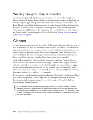 Working through in-chapter examples
As you’re working through the chapter, you may want to test some of the example code
listings for yourself. Because the code listings in this chapter deal primarily with defining and
manipulating data types, testing the examples will involve creating an instance of the class
being defined, manipulating that instance using its properties or methods, and then viewing
the values of the that instance’s properties. For viewing those values, you’ll want to write
values into a text field instance on the Stage, or use the trace() function to print values to
the Output panel. These techniques are described in detail in “Testing in-chapter example
code listings” on page 63.


Classes
A class is an abstract representation of an object. A class stores information about the types of
data that an object can hold and the behaviors that an object can exhibit. The usefulness of
such an abstraction may not be apparent when you write small scripts that contain only a few
objects interacting with one another. As the scope of a program grows, however, and the
number of objects that must be managed increases, you may find that classes allow you to
better control how objects are created and how they interact with one another.
As far back as ActionScript 1.0, ActionScript programmers could use Function objects to
create constructs that resembled classes. ActionScript 2.0 added formal support for classes
with keywords such as class and extends. ActionScript 3.0 not only continues to support
the keywords introduced in ActionScript 2.0, but also adds some new capabilities, such as
enhanced access control with the protected and internal attributes, and better control over
inheritance with the final and override keywords.
If you have ever created classes in programming languages like Java, C++, or C#, you will find
that ActionScript provides a familiar experience. ActionScript shares many of the same
keywords and attribute names, such as class, extends, and public, all of which are
discussed in the following sections.
NOT E




        In this chapter, the term property means any member of an object or class, including
        variables, constants, and methods. In addition, although the terms class and static are
        often used interchangeably, in this chapter these terms are distinct. For example, in this
        chapter the phrase class properties refers to all the members of a class, rather than only
        the static members.




140      Object-oriented programming in ActionScript
 