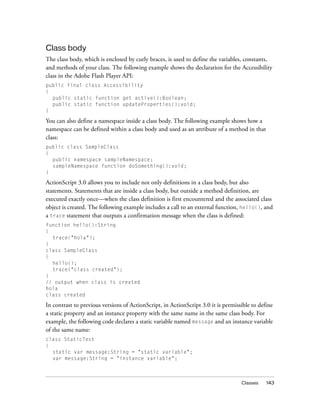 Class body
The class body, which is enclosed by curly braces, is used to define the variables, constants,
and methods of your class. The following example shows the declaration for the Accessibility
class in the Adobe Flash Player API:
public final class Accessibility
{
  public static function get active():Boolean;
  public static function updateProperties():void;
}

You can also define a namespace inside a class body. The following example shows how a
namespace can be defined within a class body and used as an attribute of a method in that
class:
public class SampleClass
{
  public namespace sampleNamespace;
  sampleNamespace function doSomething():void;
}

ActionScript 3.0 allows you to include not only definitions in a class body, but also
statements. Statements that are inside a class body, but outside a method definition, are
executed exactly once—when the class definition is first encountered and the associated class
object is created. The following example includes a call to an external function, hello(), and
a trace statement that outputs a confirmation message when the class is defined:
function hello():String
{
  trace("hola");
}
class SampleClass
{
  hello();
  trace("class created");
}
// output when class is created
hola
class created

In contrast to previous versions of ActionScript, in ActionScript 3.0 it is permissible to define
a static property and an instance property with the same name in the same class body. For
example, the following code declares a static variable named message and an instance variable
of the same name:
class StaticTest
{
  static var message:String = "static variable";
  var message:String = "instance variable";



                                                                                   Classes    143
 