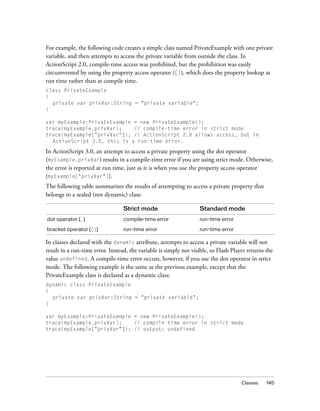 For example, the following code creates a simple class named PrivateExample with one private
variable, and then attempts to access the private variable from outside the class. In
ActionScript 2.0, compile-time access was prohibited, but the prohibition was easily
circumvented by using the property access operator ([]), which does the property lookup at
run time rather than at compile time.
class PrivateExample
{
  private var privVar:String = "private variable";
}

var myExample:PrivateExample = new PrivateExample();
trace(myExample.privVar);    // compile-time error in strict mode
trace(myExample["privVar"]); // ActionScript 2.0 allows access, but in
  ActionScript 3.0, this is a run-time error.

In ActionScript 3.0, an attempt to access a private property using the dot operator
(myExample.privVar) results in a compile-time error if you are using strict mode. Otherwise,
the error is reported at run time, just as it is when you use the property access operator
(myExample["privVar"]).
The following table summarizes the results of attempting to access a private property that
belongs to a sealed (not dynamic) class:

                                  Strict mode                      Standard mode
dot operator (.)                  compile-time error               run-time error

bracket operator ([])             run-time error                   run-time error

In classes declared with the dynamic attribute, attempts to access a private variable will not
result in a run-time error. Instead, the variable is simply not visible, so Flash Player returns the
value undefined. A compile-time error occurs, however, if you use the dot operator in strict
mode. The following example is the same as the previous example, except that the
PrivateExample class is declared as a dynamic class:
dynamic class PrivateExample
{
  private var privVar:String = "private variable";
}

var myExample:PrivateExample = new PrivateExample();
trace(myExample.privVar);    // compile-time error in strict mode
trace(myExample["privVar"]); // output: undefined




                                                                                      Classes    145
 