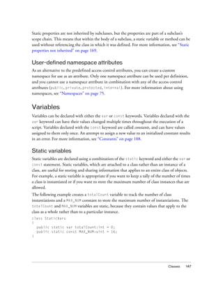 Static properties are not inherited by subclasses, but the properties are part of a subclass’s
scope chain. This means that within the body of a subclass, a static variable or method can be
used without referencing the class in which it was defined. For more information, see “Static
properties not inherited” on page 169.

User-defined namespace attributes
As an alternative to the predefined access control attributes, you can create a custom
namespace for use as an attribute. Only one namespace attribute can be used per definition,
and you cannot use a namespace attribute in combination with any of the access control
attributes (public, private, protected, internal). For more information about using
namespaces, see “Namespaces” on page 75.


Variables
Variables can be declared with either the var or const keywords. Variables declared with the
var keyword can have their values changed multiple times throughout the execution of a
script. Variables declared with the const keyword are called constants, and can have values
assigned to them only once. An attempt to assign a new value to an initialized constant results
in an error. For more information, see “Constants” on page 108.

Static variables
Static variables are declared using a combination of the static keyword and either the var or
const statement. Static variables, which are attached to a class rather than an instance of a
class, are useful for storing and sharing information that applies to an entire class of objects.
For example, a static variable is appropriate if you want to keep a tally of the number of times
a class is instantiated or if you want to store the maximum number of class instances that are
allowed.
The following example creates a totalCount variable to track the number of class
instantiations and a MAX_NUM constant to store the maximum number of instantiations. The
totalCount and MAX_NUM variables are static, because they contain values that apply to the
class as a whole rather than to a particular instance.
class StaticVars
{
  public static var totalCount:int = 0;
  public static const MAX_NUM:uint = 16;
}




                                                                                   Classes    147
 